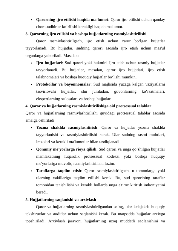 
Qarorning ijro etilishi haqida ma'lumot: Qaror ijro etilishi uchun qanday
chora-tadbirlar ko‘rilishi kerakligi haqida ma'lumot.
3. Qarorning ijro etilishi va boshqa hujjatlarning rasmiylashtirilishi
Qaror  rasmiylashtirilgach,  ijro  etish  uchun  zarur  bo‘lgan  hujjatlar
tayyorlanadi.  Bu  hujjatlar,  sudning  qarori  asosida  ijro  etish  uchun  mas'ul
organlarga yuboriladi. Masalan:

Ijro hujjatlari: Sud qarori yoki hukmini ijro etish uchun rasmiy hujjatlar
tayyorlanadi.  Bu  hujjatlar,  masalan,  qaror  ijro  hujjatlari,  ijro  etish
talabnomalari va boshqa huquqiy hujjatlar bo‘lishi mumkin.

Protokollar va bayonnomalar: Sud majlisida yuzaga kelgan vaziyatlarni
tasvirlovchi  hujjatlar,  shu  jumladan,  guvohlarning  ko‘rsatmalari,
ekspertlarning xulosalari va boshqa hujjatlar.
4. Qaror va hujjatlarning rasmiylashtirilishiga oid protsessual talablar
Qaror  va  hujjatlarning rasmiylashtirilishi  quyidagi  protsessual  talablar  asosida
amalga oshiriladi:

Yozma  shaklda  rasmiylashtirish:  Qaror  va  hujjatlar  yozma  shaklda
tayyorlanishi  va  rasmiylashtirilishi  kerak.  Ular  sudning  rasmi  muhrlari,
imzolari va kerakli ma'lumotlar bilan tasdiqlanadi.

Qonuniy me'yorlarga rioya qilish: Sud qarori va unga qo‘shilgan hujjatlar
mamlakatning  fuqarolik  protsessual  kodeksi  yoki  boshqa  huquqiy
me'yorlariga muvofiq rasmiylashtirilishi lozim.

Taraflarga taqdim  etish:  Qaror  rasmiylashtirilgach, u tomonlarga  yoki
ularning  vakillariga  taqdim  etilishi  kerak.  Bu,  sud  qarorining  taraflar
tomonidan tanishilishi va kerakli hollarda unga e'tiroz kiritish imkoniyatini
beradi.
5. Hujjatlarning saqlanishi va arxivlash
Qaror va hujjatlarning rasmiylashtirilgandan so‘ng, ular kelajakda huquqiy
tekshiruvlar va auditlar uchun saqlanishi kerak. Bu maqsadda hujjatlar arxivga
topshiriladi.  Arxivlash  jarayoni  hujjatlarning  uzoq  muddatli  saqlanishini  va
