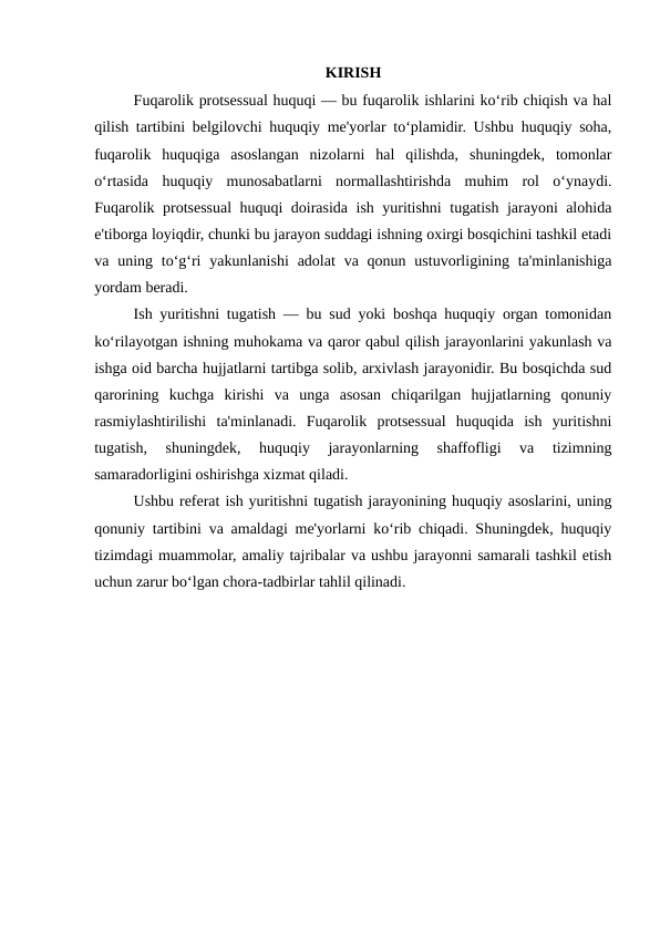 KIRISH
Fuqarolik protsessual huquqi — bu fuqarolik ishlarini ko‘rib chiqish va hal
qilish tartibini belgilovchi huquqiy me'yorlar to‘plamidir. Ushbu huquqiy soha,
fuqarolik  huquqiga  asoslangan  nizolarni  hal  qilishda,  shuningdek,  tomonlar
o‘rtasida  huquqiy  munosabatlarni  normallashtirishda  muhim  rol  o‘ynaydi.
Fuqarolik protsessual huquqi doirasida ish yuritishni tugatish jarayoni alohida
e'tiborga loyiqdir, chunki bu jarayon suddagi ishning oxirgi bosqichini tashkil etadi
va uning to‘g‘ri  yakunlanishi  adolat  va  qonun  ustuvorligining  ta'minlanishiga
yordam beradi.
Ish yuritishni tugatish — bu sud yoki boshqa huquqiy organ tomonidan
ko‘rilayotgan ishning muhokama va qaror qabul qilish jarayonlarini yakunlash va
ishga oid barcha hujjatlarni tartibga solib, arxivlash jarayonidir. Bu bosqichda sud
qarorining  kuchga  kirishi  va  unga  asosan  chiqarilgan  hujjatlarning  qonuniy
rasmiylashtirilishi  ta'minlanadi.  Fuqarolik  protsessual  huquqida  ish  yuritishni
tugatish,  shuningdek,  huquqiy  jarayonlarning  shaffofligi  va  tizimning
samaradorligini oshirishga xizmat qiladi.
Ushbu referat ish yuritishni tugatish jarayonining huquqiy asoslarini, uning
qonuniy tartibini va amaldagi me'yorlarni ko‘rib chiqadi. Shuningdek, huquqiy
tizimdagi muammolar, amaliy tajribalar va ushbu jarayonni samarali tashkil etish
uchun zarur bo‘lgan chora-tadbirlar tahlil qilinadi.
