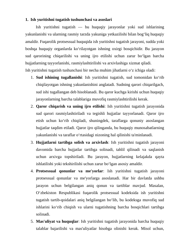 1.  Ish yuritishni tugatish tushunchasi va asoslari
Ish  yuritishni  tugatish  —  bu  huquqiy  jarayonlar  yoki  sud  ishlarining
yakunlanishi va ularning rasmiy tarzda yakuniga yetkazilishi bilan bog‘liq huquqiy
amaldir. Fuqarolik protsessual huquqida ish yuritishni tugatish jarayoni, sudda yoki
boshqa huquqiy organlarda ko‘rilayotgan ishning oxirgi bosqichidir. Bu jarayon
sud  qarorining  chiqarilishi  va  uning  ijro  etilishi  uchun  zarur  bo‘lgan  barcha
hujjatlarning tayyorlanishi, rasmiylashtirilishi va arxivlashiga xizmat qiladi.
Ish yuritishni tugatish tushunchasi bir necha muhim jihatlarni o‘z ichiga oladi:
1. Sud ishining tugallanishi: Ish yuritishni tugatish, sud tomonidan ko‘rib
chiqilayotgan ishning yakunlanishini anglatadi. Sudning qarori chiqarilgach,
sud ishi tugallangan deb hisoblanadi. Bu qaror kuchga kirishi uchun huquqiy
jarayonlarning barcha talablariga muvofiq rasmiylashtirilishi kerak.
2. Qaror chiqarish va uning ijro etilishi: Ish yuritishni tugatish jarayonida
sud qarori rasmiylashtiriladi va tegishli hujjatlar tayyorlanadi. Qaror ijro
etish  uchun  ko‘rib  chiqiladi,  shuningdek,  taraflarga  qonuniy  asoslangan
hujjatlar taqdim etiladi. Qaror ijro qilinganda, bu huquqiy munosabatlarning
yakunlanishi va taraflar o‘rtasidagi nizoning hal qilinishi ta'minlanadi.
3. Hujjatlarni tartibga solish va arxivlash: Ish yuritishni tugatish jarayoni
davomida  barcha  hujjatlar  tartibga  solinadi,  tahlil  qilinadi  va  saqlanish
uchun  arxivga  topshiriladi.  Bu  jarayon,  hujjatlarning  kelajakda  qayta
ishlatilishi yoki tekshirilishi uchun zarur bo‘lgan asosiy amaldir.
4. Protsessual  qonunlar  va  me'yorlar:  Ish  yuritishni  tugatish  jarayoni
protsessual  qonunlar  va me'yorlarga asoslanadi. Har bir davlatda ushbu
jarayon  uchun  belgilangan  aniq  qonun  va  tartiblar  mavjud.  Masalan,
O‘zbekiston  Respublikasi  fuqarolik  protsessual  kodeksida  ish  yuritishni
tugatish tartib-qoidalari aniq belgilangan bo‘lib, bu kodeksga muvofiq sud
ishlarini ko‘rib chiqish va ularni tugatishning barcha bosqichlari tartibga
solinadi.
5. Mas'uliyat va huquqlar: Ish yuritishni tugatish jarayonida barcha huquqiy
talablar bajarilishi va mas'uliyatlar hisobga olinishi kerak. Misol uchun,
