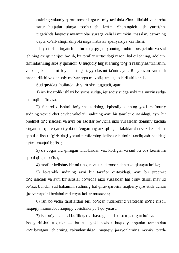 sudning yakuniy qarori tomonlarga rasmiy ravishda e'lon qilinishi va barcha
zarur  hujjatlar  ularga  topshirilishi  lozim.  Shuningdek,  ish  yuritishni
tugatishda huquqiy muammolar yuzaga kelishi mumkin, masalan, qarorning
qayta ko‘rib chiqilishi yoki unga nisbatan apellyatsiya kiritilishi.
Ish yuritishni tugatish — bu huquqiy jarayonning muhim bosqichidir va sud
ishining oxirgi natijasi bo‘lib, bu taraflar o‘rtasidagi nizoni hal qilishning, adolatni
ta'minlashning asosiy qismidir. U huquqiy hujjatlarning to‘g‘ri rasmiylashtirilishini
va kelajakda ularni foydalanishga tayyorlashni ta'minlaydi. Bu jarayon samarali
boshqarilishi va qonuniy me'yorlarga muvofiq amalga oshirilishi kerak.
Sud quyidagi hollarda ish yuritishni tugatadi, agar:
1) ish fuqarolik ishlari bo‘yicha sudga, iqtisodiy sudga yoki ma’muriy sudga
taalluqli bo‘lmasa;
2)  fuqarolik  ishlari  bo‘yicha  sudning,  iqtisodiy  sudning  yoki  ma’muriy
sudning yoxud chet davlat vakolatli sudining ayni bir taraflar o‘rtasidagi, ayni bir
predmet to‘g‘risidagi va ayni bir asoslar bo‘yicha nizo yuzasidan qonuniy kuchga
kirgan hal qiluv qarori yoki da’vogarning arz qilingan talablaridan voz kechishini
qabul qilish to‘g‘risidagi yoxud taraflarning kelishuv bitimini tasdiqlash haqidagi
ajrimi mavjud bo‘lsa;
3) da’vogar arz qilingan talablaridan voz kechgan va sud bu voz kechishni
qabul qilgan bo‘lsa;
4) taraflar kelishuv bitimi tuzgan va u sud tomonidan tasdiqlangan bo‘lsa;
5)  hakamlik  sudining  ayni  bir  taraflar  o‘rtasidagi,  ayni  bir  predmet
to‘g‘risidagi va ayni bir asoslar bo‘yicha nizo yuzasidan hal qiluv qarori mavjud
bo‘lsa, bundan sud hakamlik sudining hal qiluv qarorini majburiy ijro etish uchun
ijro varaqasini berishni rad etgan hollar mustasno;
6) ish bo‘yicha taraflardan biri bo‘lgan fuqaroning vafotidan so‘ng nizoli
huquqiy munosabat huquqiy vorislikka yo‘l qo‘ymasa;
7) ish bo‘yicha taraf bo‘lib qatnashayotgan tashkilot tugatilgan bo‘lsa.
Ish  yuritishni  tugatish  —  bu  sud  yoki  boshqa  huquqiy  organlar  tomonidan
ko‘rilayotgan  ishlarning  yakunlanishiga,  huquqiy  jarayonlarning  rasmiy  tarzda
