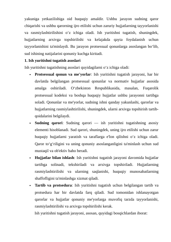 yakuniga  yetkazilishiga  oid  huquqiy  amaldir.  Ushbu  jarayon  sudning  qaror
chiqarishi va ushbu qarorning ijro etilishi uchun zaruriy hujjatlarning tayyorlanishi
va  rasmiylashtirilishini  o‘z  ichiga  oladi.  Ish  yuritishni  tugatish,  shuningdek,
hujjatlarning  arxivga  topshirilishi  va  kelajakda  qayta  foydalanish  uchun
tayyorlanishini ta'minlaydi. Bu jarayon protsessual qonunlarga asoslangan bo‘lib,
sud ishining natijalarini qonuniy kuchga kiritadi.
1. Ish yuritishni tugatish asoslari
Ish yuritishni tugatishning asoslari quyidagilarni o‘z ichiga oladi:

Protsessual qonun va me'yorlar: Ish yuritishni tugatish jarayoni, har bir
davlatda  belgilangan  protsessual  qonunlar  va  normativ  hujjatlar  asosida
amalga  oshiriladi.  O‘zbekiston  Respublikasida,  masalan,  Fuqarolik
protsessual kodeksi va boshqa huquqiy hujjatlar ushbu jarayonni tartibga
soladi. Qonunlar va me'yorlar, sudning ishni qanday yakunlashi, qarorlar va
hujjatlarning rasmiylashtirilishi, shuningdek, ularni arxivga topshirish tartib-
qoidalarini belgilaydi.

Sudning  qarori:  Sudning  qarori  —  ish  yuritishni  tugatishning  asosiy
elementi hisoblanadi. Sud qarori, shuningdek, uning ijro etilishi uchun zarur
huquqiy hujjatlarni yaratish va taraflarga e'lon qilishni o‘z ichiga oladi.
Qaror to‘g‘riligini va uning qonuniy asoslanganligini ta'minlash uchun sud
mustaqil va ob'ektiv baho beradi.

Hujjatlar bilan ishlash: Ish yuritishni tugatish jarayoni davomida hujjatlar
tartibga  solinadi,  tekshiriladi  va  arxivga  topshiriladi.  Hujjatlarning
rasmiylashtirilishi  va  ularning  saqlanishi,  huquqiy  munosabatlarning
shaffofligini ta'minlashga xizmat qiladi.

Tartib va protsedura: Ish yuritishni tugatish uchun belgilangan tartib va
protsedura  har  bir  davlatda  farq  qiladi.  Sud  tomonidan  ishlanayotgan
qarorlar  va  hujjatlar  qonuniy  me'yorlarga  muvofiq  tarzda  tayyorlanishi,
rasmiylashtirilishi va arxivga topshirilishi kerak.
Ish yuritishni tugatish jarayoni, asosan, quyidagi bosqichlardan iborat:
