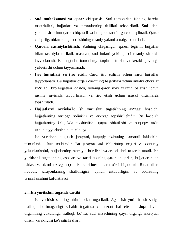 
Sud  muhokamasi  va  qaror chiqarish:  Sud  tomonidan  ishning  barcha
materiallari,  hujjatlari  va  tomonlarning  dalillari  tekshiriladi.  Sud  ishni
yakunlash uchun qaror chiqaradi va bu qaror taraflarga e'lon qilinadi. Qaror
chiqarilganidan so‘ng, sud ishining rasmiy yakuni amalga oshiriladi.

Qarorni  rasmiylashtirish:  Sudning  chiqarilgan  qarori  tegishli  hujjatlar
bilan rasmiylashtiriladi, masalan, sud hukmi yoki qarori rasmiy shaklda
tayyorlanadi. Bu hujjatlar tomonlarga taqdim etilishi va kerakli joylarga
yuborilishi uchun tayyorlanadi.

Ijro  hujjatlari  va  ijro  etish:  Qaror  ijro  etilishi  uchun  zarur  hujjatlar
tayyorlanadi. Bu hujjatlar orqali qarorning bajarilishi uchun amaliy choralar
ko‘riladi. Ijro hujjatlari, odatda, sudning qarori yoki hukmini bajarish uchun
rasmiy  ravishda  tayyorlanadi  va  ijro  etish  uchun  mas'ul  organlarga
topshiriladi.

Hujjatlarni  arxivlash:  Ish  yuritishni  tugatishning  so‘nggi  bosqichi
hujjatlarning  tartibga  solinishi  va  arxivga  topshirilishidir.  Bu  bosqich
hujjatlarning  kelajakda  tekshirilishi,  qayta  ishlatilishi  va  huquqiy  audit
uchun tayyorlanishini ta'minlaydi.
Ish  yuritishni  tugatish  jarayoni,  huquqiy  tizimning  samarali  ishlashini
ta'minlash  uchun  muhimdir.  Bu  jarayon  sud  ishlarining  to‘g‘ri  va  qonuniy
yakunlanishini, hujjatlarning rasmiylashtirilishi va arxivlashni nazarda tutadi. Ish
yuritishni tugatishning asoslari va tarifi sudning qaror chiqarish, hujjatlar bilan
ishlash va ularni arxivga topshirish kabi bosqichlarni o‘z ichiga oladi. Bu amallar,
huquqiy  jarayonlarning  shaffofligini,  qonun  ustuvorligini  va  adolatning
ta'minlanishini kafolatlaydi.
2. . Ish yuritishni tugatish tartibi
Ish yuritish sudning ajrimi bilan tugatiladi. Agar ish yuritish ish sudga
taalluqli  bo‘lmaganligi  sababli  tugatilsa  va  nizoni  hal  etish  boshqa  davlat
organining vakolatiga taalluqli bo‘lsa, sud arizachining qaysi organga murojaat
qilishi kerakligini ko‘rsatishi shart.
