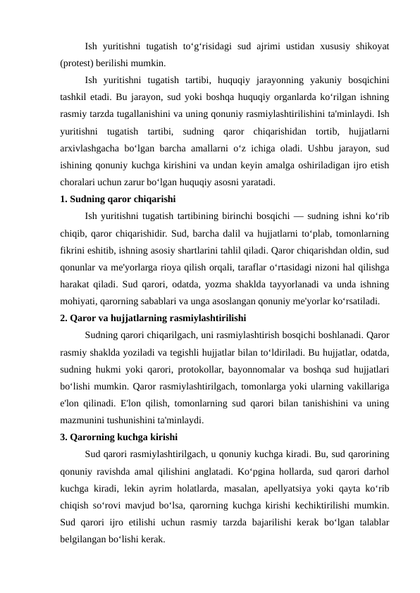 Ish  yuritishni  tugatish  to‘g‘risidagi  sud  ajrimi  ustidan  xususiy  shikoyat
(protest) berilishi mumkin.
Ish  yuritishni  tugatish  tartibi,  huquqiy  jarayonning  yakuniy  bosqichini
tashkil etadi. Bu jarayon, sud yoki boshqa huquqiy organlarda ko‘rilgan ishning
rasmiy tarzda tugallanishini va uning qonuniy rasmiylashtirilishini ta'minlaydi. Ish
yuritishni  tugatish  tartibi,  sudning  qaror  chiqarishidan  tortib,  hujjatlarni
arxivlashgacha bo‘lgan barcha amallarni o‘z ichiga oladi. Ushbu jarayon, sud
ishining qonuniy kuchga kirishini va undan keyin amalga oshiriladigan ijro etish
choralari uchun zarur bo‘lgan huquqiy asosni yaratadi.
1. Sudning qaror chiqarishi
Ish yuritishni tugatish tartibining birinchi bosqichi — sudning ishni ko‘rib
chiqib, qaror chiqarishidir. Sud, barcha dalil va hujjatlarni to‘plab, tomonlarning
fikrini eshitib, ishning asosiy shartlarini tahlil qiladi. Qaror chiqarishdan oldin, sud
qonunlar va me'yorlarga rioya qilish orqali, taraflar o‘rtasidagi nizoni hal qilishga
harakat qiladi. Sud qarori, odatda, yozma shaklda tayyorlanadi va unda ishning
mohiyati, qarorning sabablari va unga asoslangan qonuniy me'yorlar ko‘rsatiladi.
2. Qaror va hujjatlarning rasmiylashtirilishi
Sudning qarori chiqarilgach, uni rasmiylashtirish bosqichi boshlanadi. Qaror
rasmiy shaklda yoziladi va tegishli hujjatlar bilan to‘ldiriladi. Bu hujjatlar, odatda,
sudning hukmi yoki qarori, protokollar, bayonnomalar va boshqa sud hujjatlari
bo‘lishi mumkin. Qaror rasmiylashtirilgach, tomonlarga yoki ularning vakillariga
e'lon qilinadi. E'lon qilish, tomonlarning sud qarori bilan tanishishini va uning
mazmunini tushunishini ta'minlaydi.
3. Qarorning kuchga kirishi
Sud qarori rasmiylashtirilgach, u qonuniy kuchga kiradi. Bu, sud qarorining
qonuniy ravishda amal qilishini anglatadi. Ko‘pgina hollarda, sud qarori darhol
kuchga kiradi, lekin ayrim holatlarda, masalan, apellyatsiya yoki qayta ko‘rib
chiqish so‘rovi mavjud bo‘lsa, qarorning kuchga kirishi kechiktirilishi mumkin.
Sud qarori  ijro etilishi  uchun rasmiy tarzda bajarilishi  kerak bo‘lgan talablar
belgilangan bo‘lishi kerak.
