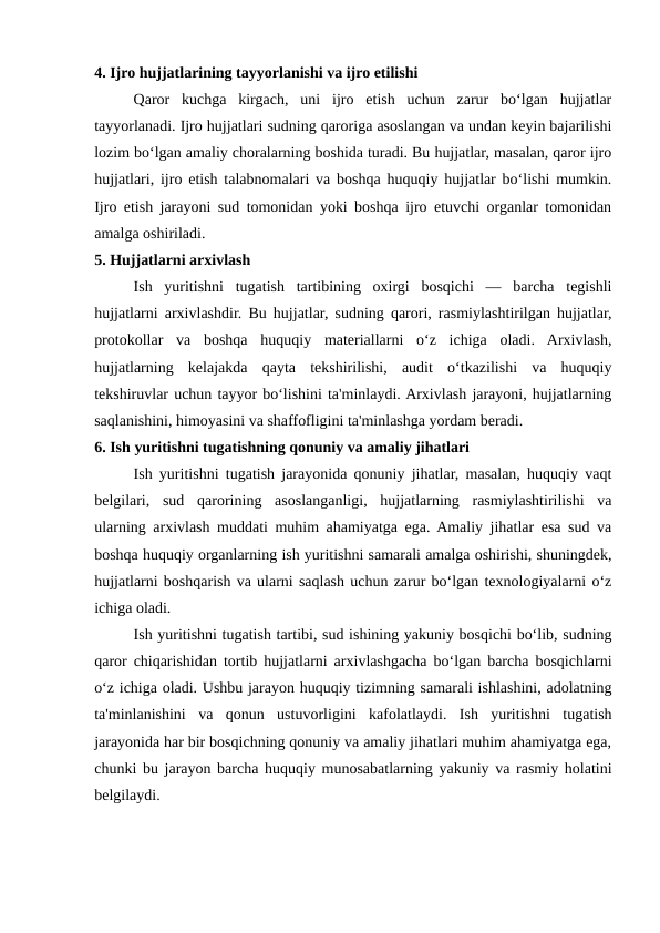 4. Ijro hujjatlarining tayyorlanishi va ijro etilishi
Qaror  kuchga  kirgach,  uni  ijro  etish  uchun  zarur  bo‘lgan  hujjatlar
tayyorlanadi. Ijro hujjatlari sudning qaroriga asoslangan va undan keyin bajarilishi
lozim bo‘lgan amaliy choralarning boshida turadi. Bu hujjatlar, masalan, qaror ijro
hujjatlari, ijro etish talabnomalari va boshqa huquqiy hujjatlar bo‘lishi mumkin.
Ijro etish jarayoni sud tomonidan yoki boshqa ijro etuvchi organlar tomonidan
amalga oshiriladi.
5. Hujjatlarni arxivlash
Ish  yuritishni  tugatish  tartibining  oxirgi  bosqichi  —  barcha  tegishli
hujjatlarni arxivlashdir. Bu hujjatlar, sudning qarori, rasmiylashtirilgan hujjatlar,
protokollar  va  boshqa  huquqiy  materiallarni  o‘z  ichiga  oladi.  Arxivlash,
hujjatlarning  kelajakda  qayta  tekshirilishi,  audit  o‘tkazilishi  va  huquqiy
tekshiruvlar uchun tayyor bo‘lishini ta'minlaydi. Arxivlash jarayoni, hujjatlarning
saqlanishini, himoyasini va shaffofligini ta'minlashga yordam beradi.
6. Ish yuritishni tugatishning qonuniy va amaliy jihatlari
Ish yuritishni tugatish jarayonida qonuniy jihatlar, masalan, huquqiy vaqt
belgilari,  sud  qarorining  asoslanganligi,  hujjatlarning  rasmiylashtirilishi  va
ularning arxivlash muddati muhim ahamiyatga ega. Amaliy jihatlar esa sud va
boshqa huquqiy organlarning ish yuritishni samarali amalga oshirishi, shuningdek,
hujjatlarni boshqarish va ularni saqlash uchun zarur bo‘lgan texnologiyalarni o‘z
ichiga oladi.
Ish yuritishni tugatish tartibi, sud ishining yakuniy bosqichi bo‘lib, sudning
qaror chiqarishidan tortib hujjatlarni arxivlashgacha bo‘lgan barcha bosqichlarni
o‘z ichiga oladi. Ushbu jarayon huquqiy tizimning samarali ishlashini, adolatning
ta'minlanishini  va  qonun  ustuvorligini  kafolatlaydi.  Ish  yuritishni  tugatish
jarayonida har bir bosqichning qonuniy va amaliy jihatlari muhim ahamiyatga ega,
chunki bu jarayon barcha huquqiy munosabatlarning yakuniy va rasmiy holatini
belgilaydi.

