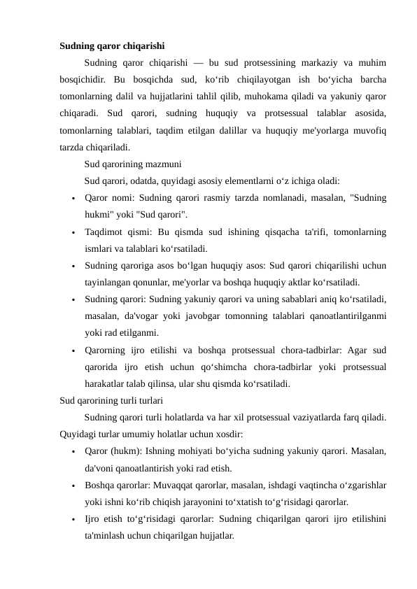 Sudning qaror chiqarishi
Sudning  qaror  chiqarishi  —  bu  sud  protsessining  markaziy  va  muhim
bosqichidir.  Bu  bosqichda  sud,  ko‘rib  chiqilayotgan  ish  bo‘yicha  barcha
tomonlarning dalil va hujjatlarini tahlil qilib, muhokama qiladi va yakuniy qaror
chiqaradi.  Sud  qarori,  sudning  huquqiy  va  protsessual  talablar  asosida,
tomonlarning talablari, taqdim etilgan dalillar va huquqiy me'yorlarga muvofiq
tarzda chiqariladi.
Sud qarorining mazmuni
Sud qarori, odatda, quyidagi asosiy elementlarni o‘z ichiga oladi:

Qaror nomi: Sudning qarori rasmiy tarzda nomlanadi, masalan, "Sudning
hukmi" yoki "Sud qarori".

Taqdimot  qismi:  Bu  qismda  sud  ishining  qisqacha  ta'rifi,  tomonlarning
ismlari va talablari ko‘rsatiladi.

Sudning qaroriga asos bo‘lgan huquqiy asos: Sud qarori chiqarilishi uchun
tayinlangan qonunlar, me'yorlar va boshqa huquqiy aktlar ko‘rsatiladi.

Sudning qarori: Sudning yakuniy qarori va uning sabablari aniq ko‘rsatiladi,
masalan, da'vogar yoki javobgar tomonning talablari qanoatlantirilganmi
yoki rad etilganmi.

Qarorning  ijro  etilishi  va  boshqa  protsessual  chora-tadbirlar:  Agar  sud
qarorida  ijro  etish  uchun  qo‘shimcha  chora-tadbirlar  yoki  protsessual
harakatlar talab qilinsa, ular shu qismda ko‘rsatiladi.
Sud qarorining turli turlari
Sudning qarori turli holatlarda va har xil protsessual vaziyatlarda farq qiladi.
Quyidagi turlar umumiy holatlar uchun xosdir:

Qaror (hukm): Ishning mohiyati bo‘yicha sudning yakuniy qarori. Masalan,
da'voni qanoatlantirish yoki rad etish.

Boshqa qarorlar: Muvaqqat qarorlar, masalan, ishdagi vaqtincha o‘zgarishlar
yoki ishni ko‘rib chiqish jarayonini to‘xtatish to‘g‘risidagi qarorlar.

Ijro etish to‘g‘risidagi qarorlar: Sudning chiqarilgan qarori ijro etilishini
ta'minlash uchun chiqarilgan hujjatlar.
