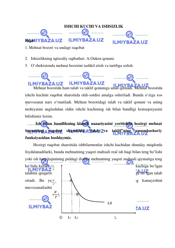  
 
 
ISHCHI KUCHI VA ISHSIZLIK 
 
Reja: 
1. Mehnat bozori va undagi raqobat 
2. Ishsizlikning iqtisodiy oqibatlari. A.Ouken qonuni. 
3. Oʻzbekistonda mehnat bozorini tashkil etish va tartibga solish 
 
Mehnat bozorida ham talab va taklif qonuniga amal qilinadi. Mehnat bozorida 
ishchi kuchini raqobat sharoitida oldi-sotdisi amalga oshiriladi. Bunda oʻziga xos 
muvozanat narx oʻrnatiladi. Mehnat bozoridagi talab va taklif qonuni va uning 
mohiyatini anglashdan oldin ishchi kuchining ish bilan bandligi konsepsiyasini 
bilishimiz lozim. 
Ish bilan bandlikning klassik nazariyasini yoritishda hozirgi mehnat 
bozoridagi raqobat sharoitida “talab va taklif”ning umumbashariy 
funksiyasidan boshlaymiz. 
Hozirgi raqobat sharoitida ishbilarmonlar ishchi kuchidan shunday miqdorda 
foydalanadilarki, bunda mehnatning yuqori mahsuli real ish haqi bilan teng boʻlishi 
yoki ish haqi hajmining puldagi ifodasi mehnatning yuqori mahsuli qiymatiga teng 
boʻlishi kerak. Agar real ish haqi hajmi oshsa, ishbilarmon ishchi kuchiga boʻlgan 
talabini qisqartiradi, agar real ish haqi hajmi kamaysa ishchi kuchiga boʻlgan talab 
ortadi. Bu yerda ishbilarmon shu yoʻl bilan daromadining kamayishini 
muvozanatlashtiradi. 
 
 
 
 
 
 
