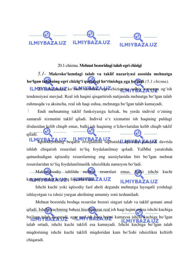  
 
 
 
 
 
 
 
20.1-chizma. Mehnat bozoridagi talab egri chizigi 
5.1- Makrokoʻlamdagi talab va taklif nazariyasi asosida mehnatga 
boʻlgan talabning egri chizigʻi quyidagi koʻrinishga ega boʻladi (5.1 chizma). 
 
20.1-chizmadan koʻrinib turibdiki, egri chiziqning salbiy tomonga ogʻish 
tendensiyasi mavjud. Real ish haqini qisqartirish natijasida mehnatga boʻlgan talab 
oshmoqda va aksincha, real ish haqi oshsa, mehnatga boʻlgan talab kamayadi. 
 
Endi mehnatning taklif funksiyasiga kelsak, bu yerda individ oʻzining 
samarali xizmatini taklif qiladi. Individ oʻz xizmatini ish haqining puldagi 
ifodasidan kelib chiqib emas, balki ish haqining oʻlchovlaridan kelib chiqib taklif 
qiladi.  
Iqtisodiyotning beqaror rivojlanishi oqibatida, iqtisodiy pasayish davrida 
ishlab chiqarish resurslari toʻliq foydalanilmay qoladi. YaIMni yaratishda 
qatnashadigan iqtisodiy resurslarning eng asosiylaridan biri boʻlgan mehnat 
resurslaridan toʻliq foydalanilmaslik ishsizlikda namoyon boʻladi. 
Makroiqisodiy tahlilda mehnat resurslari emas, balki ishchi kuchi 
kategoriyasidan koʻproq foydalaniladi. 
Ishchi kuchi yoki iqtisodiy faol aholi deganda mehnatga layoqatli yoshdagi 
ishlayotgan va ishsiz yurgan aholining umumiy soni tushuniladi. 
Mehnat bozorida boshqa resurslar bozori singari talab va taklif qonuni amal 
qiladi. Ishchi kuchining bahosi hisoblangan real ish haqi hajmi oshsa ishchi kuchiga 
boʻlgan talab qisqaradi, agar real ish haqi hajmi kamaysa ishchi kuchiga boʻlgan 
talab ortadi, ishchi kuchi taklifi esa kamayadi. Ishchi kuchiga boʻlgan talab 
miqdorining ishchi kuchi taklifi miqdoridan kam boʻlishi ishsizlikni keltirib 
chiqaradi.   
