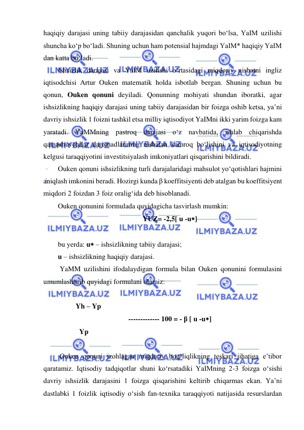  
 
haqiqiy darajasi uning tabiiy darajasidan qanchalik yuqori boʻlsa, YaIM uzilishi 
shuncha koʻp boʻladi. Shuning uchun ham potensial hajmdagi YaIM* haqiqiy YaIM 
dan katta boʻladi. 
Ishsizlik darajasi va YaIM uzilishi oʻrtasidagi miqdoriy nisbatni ingliz 
iqtisodchisi Artur Ouken matematik holda isbotlab bergan. Shuning uchun bu 
qonun, Ouken qonuni deyiladi. Qonunning mohiyati shundan iboratki, agar 
ishsizlikning haqiqiy darajasi uning tabiiy darajasidan bir foizga oshib ketsa, ya’ni 
davriy ishsizlik 1 foizni tashkil etsa milliy iqtisodiyot YaIMni ikki yarim foizga kam 
yaratadi. YaMMning pastroq darajasi oʻz navbatida, ishlab chiqarishda 
qatnashuvchilar daromadlarining nisbatan kamroq boʻlishini va iqtisodiyotning 
kelgusi taraqqiyotini investitsiyalash imkoniyatlari qisqarishini bildiradi.  
Ouken qonuni ishsizlikning turli darajalaridagi mahsulot yoʻqotishlari hajmini 
aniqlash imkonini beradi. Hozirgi kunda β koeffitsiyenti deb atalgan bu koeffitsiyent 
miqdori 2 foizdan 3 foiz oraligʻida deb hisoblanadi. 
Ouken qonunini formulada quyidagicha tasvirlash mumkin: 
YUZ= -2,5[ u -u] 
 
bu yerda: u – ishsizlikning tabiiy darajasi; 
u – ishsizlikning haqiqiy darajasi. 
 YaMM uzilishini ifodalaydigan formula bilan Ouken qonunini formulasini 
umumlashtirib quyidagi formulani olamiz: 
 
          Yh – Yp 
------------- 100 = - β [ u -u] 
            Yp 
 
 Ouken qonuni izohlagan miqdoriy bogʻliqlikning teskari jihatiga e’tibor 
qaratamiz. Iqtisodiy tadqiqotlar shuni koʻrsatadiki YaIMning 2-3 foizga oʻsishi 
davriy ishsizlik darajasini 1 foizga qisqarishini keltirib chiqarmas ekan. Ya’ni 
dastlabki 1 foizlik iqtisodiy oʻsish fan-texnika taraqqiyoti natijasida resurslardan 
