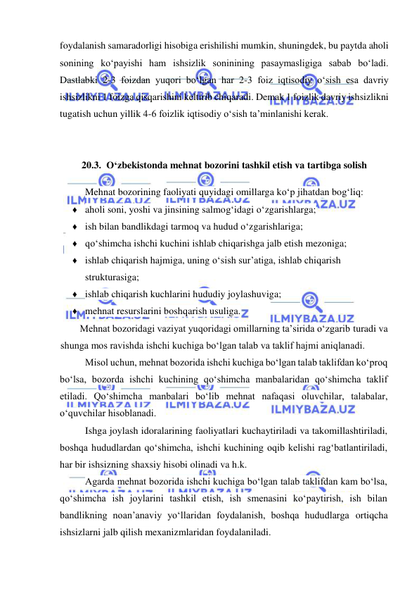  
 
foydalanish samaradorligi hisobiga erishilishi mumkin, shuningdek, bu paytda aholi 
sonining koʻpayishi ham ishsizlik soninining pasaymasligiga sabab boʻladi. 
Dastlabki 2-3 foizdan yuqori boʻlgan har 2-3 foiz iqtisodiy oʻsish esa davriy 
ishsizlikni 1 foizga qisqarishini keltirib chiqaradi. Demak 1 foizlik davriy ishsizlikni 
tugatish uchun yillik 4-6 foizlik iqtisodiy oʻsish ta’minlanishi kerak.  
 
 
20.3. Oʻzbekistonda mehnat bozorini tashkil etish va tartibga solish 
Mehnat bozorining faoliyati quyidagi omillarga koʻp jihatdan bogʻliq: 
♦ aholi soni, yoshi va jinsining salmogʻidagi oʻzgarishlarga; 
♦ ish bilan bandlikdagi tarmoq va hudud oʻzgarishlariga; 
♦ qoʻshimcha ishchi kuchini ishlab chiqarishga jalb etish mezoniga; 
♦ ishlab chiqarish hajmiga, uning oʻsish sur’atiga, ishlab chiqarish 
strukturasiga; 
♦ ishlab chiqarish kuchlarini hududiy joylashuviga; 
♦ mehnat resurslarini boshqarish usuliga. 
Mehnat bozoridagi vaziyat yuqoridagi omillarning ta’sirida oʻzgarib turadi va 
shunga mos ravishda ishchi kuchiga boʻlgan talab va taklif hajmi aniqlanadi. 
Misol uchun, mehnat bozorida ishchi kuchiga boʻlgan talab taklifdan koʻproq 
boʻlsa, bozorda ishchi kuchining qoʻshimcha manbalaridan qoʻshimcha taklif 
etiladi. Qoʻshimcha manbalari boʻlib mehnat nafaqasi oluvchilar, talabalar, 
oʻquvchilar hisoblanadi. 
Ishga joylash idoralarining faoliyatlari kuchaytiriladi va takomillashtiriladi, 
boshqa hududlardan qoʻshimcha, ishchi kuchining oqib kelishi ragʻbatlantiriladi, 
har bir ishsizning shaxsiy hisobi olinadi va h.k. 
Agarda mehnat bozorida ishchi kuchiga boʻlgan talab taklifdan kam boʻlsa, 
qoʻshimcha ish joylarini tashkil etish, ish smenasini koʻpaytirish, ish bilan 
bandlikning noan’anaviy yoʻllaridan foydalanish, boshqa hududlarga ortiqcha 
ishsizlarni jalb qilish mexanizmlaridan foydalaniladi. 
