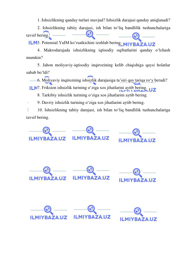  
 
1. Ishsizlikning qanday turlari mavjud? Ishsizlik darajasi qanday aniqlanadi? 
2. Ishsizlikning tabiiy darajasi, ish bilan toʻliq bandlilik tushunchalariga 
tavsif bering. 
3. Potensial YaIM koʻrsatkichini izohlab bering. 
4. Makrodarajada ishsizlikning iqtisodiy oqibatlarini qanday oʻlchash 
mumkin? 
5. Jahon moliyaviy-iqtisodiy inqirozining kelib chiqishiga qaysi holatlar 
sabab boʻldi? 
6. Moliyaviy inqirozning ishsizlik darajasiga ta’siri qay tariqa roʻy beradi?  
7. Friksion ishsizlik turining oʻziga xos jihatlarini aytib bering. 
8. Tarkibiy ishsizlik turining oʻziga xos jihatlarini aytib bering. 
9. Davriy ishsizlik turining oʻziga xos jihatlarini aytib bering. 
10. Ishsizlikning tabiiy darajasi, ish bilan toʻliq bandlilik tushunchalariga 
tavsif bering.  
 
 
