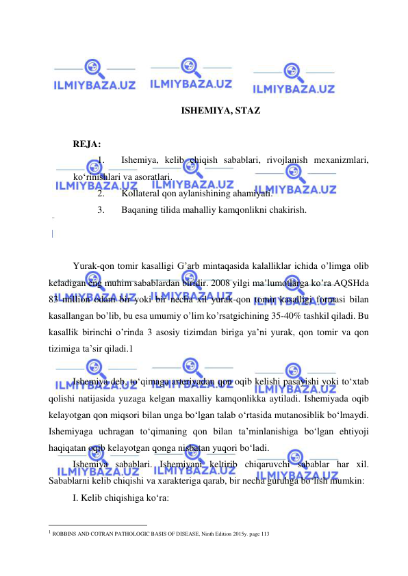  
 
 
 
 
 
ISHEMIYA, STAZ 
 
REJA: 
1. 
Ishemiya, kelib chiqish sabablari, rivojlanish mexanizmlari, 
ko‘rinishlari va asoratlari. 
2. 
Kollateral qon aylanishining ahamiyati.  
3. 
Baqaning tilida mahalliy kamqonlikni chakirish.  
 
 
Yurak-qon tomir kasalligi G’arb mintaqasida kalalliklar ichida o’limga olib 
keladigan eng muhim sabablardan biridir. 2008 yilgi ma’lumotlarga ko’ra AQSHda 
83 million odam bir yoki bir necha xil yurak-qon tomir kasalligi formasi bilan 
kasallangan bo’lib, bu esa umumiy o’lim ko’rsatgichining 35-40% tashkil qiladi. Bu 
kasallik birinchi o’rinda 3 asosiy tizimdan biriga ya’ni yurak, qon tomir va qon 
tizimiga ta’sir qiladi.1  
 
Ishemiya deb, to‘qimaga arteriyadan qon oqib kelishi pasayishi yoki to‘xtab 
qolishi natijasida yuzaga kelgan maxalliy kamqonlikka aytiladi. Ishemiyada oqib 
kelayotgan qon miqsori bilan unga bo‘lgan talab o‘rtasida mutanosiblik bo‘lmaydi. 
Ishemiyaga uchragan to‘qimaning qon bilan ta’minlanishiga bo‘lgan ehtiyoji 
haqiqatan oqib kelayotgan qonga nisbatan yuqori bo‘ladi. 
Ishemiya sabablari. Ishemiyani keltirib chiqaruvchi sabablar har xil. 
Sabablarni kelib chiqishi va xarakteriga qarab, bir necha guruhga bo‘lish mumkin: 
I. Kelib chiqishiga ko‘ra: 
                                                 
1 ROBBINS AND COTRAN PATHOLOGIC BASIS OF DISEASE, Ninth Edition 2015y. page 113 
