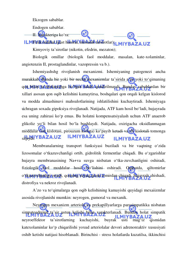  
 
Ekzogen sabablar. 
Endogen sabablar. 
II. Xarakteriga ko‘ra: 
Fizik omillar (past harorat, mexanik tatsirotlar); 
Kimyoviy ta’sirotlar (nikotin, efedrin, mezaton); 
Biologik omillar (biologik faol moddalar, masalan, kate-xolaminlar, 
angiotenzin II, prostaglandinlar, vazopressin va b.). 
Ishemiyashshg rivojlanish mexanizmi. Ishemiyaning patogenezi ancha 
murakkab. Bunda bir yoki bir necha mexanizmlar ta’sirida a’zo yoki to‘qimaning 
qon bilan ta’minlanishga bo‘lgan talabi qondirilmaydi. Bunday sabablardan bir 
xillari asosan qon oqib kelishini kamaytirsa, boshqalari qon orqali kelgan kislorod 
va modda almashinuvi mahsulotlarining ishlatilishini kuchaytiradi. Ishemiyaga 
uchragan soxada gipoksiya rivojlanadi. Natijada, ATF kam hosil bo‘ladi, hujayrada 
esa uning zahirasi ko‘p emas. Bu holatni kompensatsiyalash uchun ATF anaerob 
glikoliz yo‘li bilan hosil bo‘la boshlaydi. Natijada, oxirigacha oksidlanmagan 
moddalar (sut kislotasi, pirouzum kislota) ko‘payib ketadi va rN kislotali tomonga 
siljiydi. 
Membranalarning transport funksiyasi buziladi va bir vaqtning o‘zida 
lizosomalar o‘tkazuvchanligi ortib, gidrolitik fermentlar chiqadi. Bu o‘zgarishlar 
hujayra membranasining Na+va suvga nisbatan o‘tka-zuvchanligini oshiradi, 
fiziologik faol moddalar hosil bo‘lishini oshiradi. Oqibatda, qiltomirlar 
o‘tkazuvchanligi ortadi, qonning suyuq qismi tomirdan chiqadi, hujayralr shishadi, 
distrofiya va nekroz rivojlanadi. 
A’zo va to‘qimalarga qon oqib kelishining kamayishi quyidagi mexaiizmlar 
asosida rivojlanishi mumkin: neyrogen, gumoral va mexanik. 
Neyrogen mexanizm arteriola va prekapillyarlarga parasimpatikka nisbatan 
simpatoadrenal ta’sir ustun kelishi bilan xarakterlanadi. Bunday holat simpatik 
neyroeffektor 
ta’sirotlarning 
kuchayishi, 
buyrak 
usti 
mag‘iz 
qismidan 
katexolaminlar ko‘p chiqarilishi yoxud arteriolalar devori adrenoreaktiv xususiyati 
oshib ketishi natijasi hisoblanadi. Birinchisi - stress holatlarda kuzatilsa, ikkinchisi 
