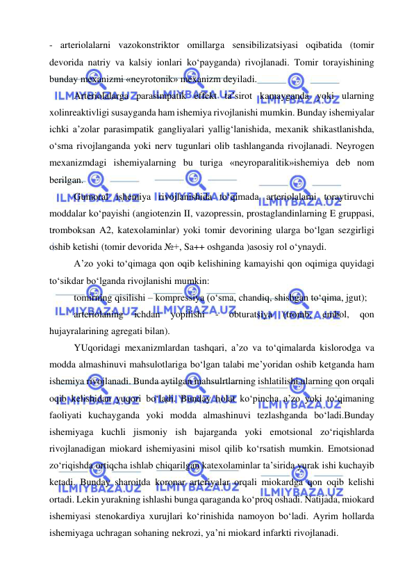  
 
- arteriolalarni vazokonstriktor omillarga sensibilizatsiyasi oqibatida (tomir 
devorida natriy va kalsiy ionlari ko‘payganda) rivojlanadi. Tomir torayishining 
bunday mexanizmi «neyrotonik» mexanizm deyiladi. 
Arteriolalarga parasimpatik effekt ta’sirot kamayganda yoki ularning 
xolinreaktivligi susayganda ham ishemiya rivojlanishi mumkin. Bunday ishemiyalar 
ichki a’zolar parasimpatik gangliyalari yallig‘lanishida, mexanik shikastlanishda, 
o‘sma rivojlanganda yoki nerv tugunlari olib tashlanganda rivojlanadi. Neyrogen 
mexanizmdagi ishemiyalarning bu turiga «neyroparalitik»ishemiya deb nom 
berilgan. 
Gumoral ishemiya rivojlanishida to‘qimada arteriolalarni toraytiruvchi 
moddalar ko‘payishi (angiotenzin II, vazopressin, prostaglandinlarning E gruppasi, 
tromboksan A2, katexolaminlar) yoki tomir devorining ularga bo‘lgan sezgirligi 
oshib ketishi (tomir devorida №+, Sa++ oshganda )asosiy rol o‘ynaydi. 
A’zo yoki to‘qimaga qon oqib kelishining kamayishi qon oqimiga quyidagi 
to‘sikdar bo‘lganda rivojlanishi mumkin: 
tomirning qisilishi – kompressiya (o‘sma, chandiq, shishgan to‘qima, jgut); 
arteriolaning 
ichdan 
yopilishi 
- 
obturatsiya 
(tromb, 
embol, 
qon 
hujayralarining agregati bilan). 
YUqoridagi mexanizmlardan tashqari, a’zo va to‘qimalarda kislorodga va 
modda almashinuvi mahsulotlariga bo‘lgan talabi me’yoridan oshib ketganda ham 
ishemiya rivojlanadi. Bunda aytilgan mahsulrtlarning ishlatilishi ularning qon orqali 
oqib kelishidan yuqori bo‘ladi. Bunday holat ko‘pincha a’zo yoki to‘qimaning 
faoliyati kuchayganda yoki modda almashinuvi tezlashganda bo‘ladi.Bunday 
ishemiyaga kuchli jismoniy ish bajarganda yoki emotsional zo‘riqishlarda 
rivojlanadigan miokard ishemiyasini misol qilib ko‘rsatish mumkin. Emotsionad 
zo‘riqishda ortiqcha ishlab chiqarilgan katexolaminlar ta’sirida yurak ishi kuchayib 
ketadi. Bunday sharoitda koronar arteriyalar orqali miokardga qon oqib kelishi 
ortadi. Lekin yurakning ishlashi bunga qaraganda ko‘proq oshadi. Natijada, miokard 
ishemiyasi stenokardiya xurujlari ko‘rinishida namoyon bo‘ladi. Ayrim hollarda 
ishemiyaga uchragan sohaning nekrozi, ya’ni miokard infarkti rivojlanadi. 
