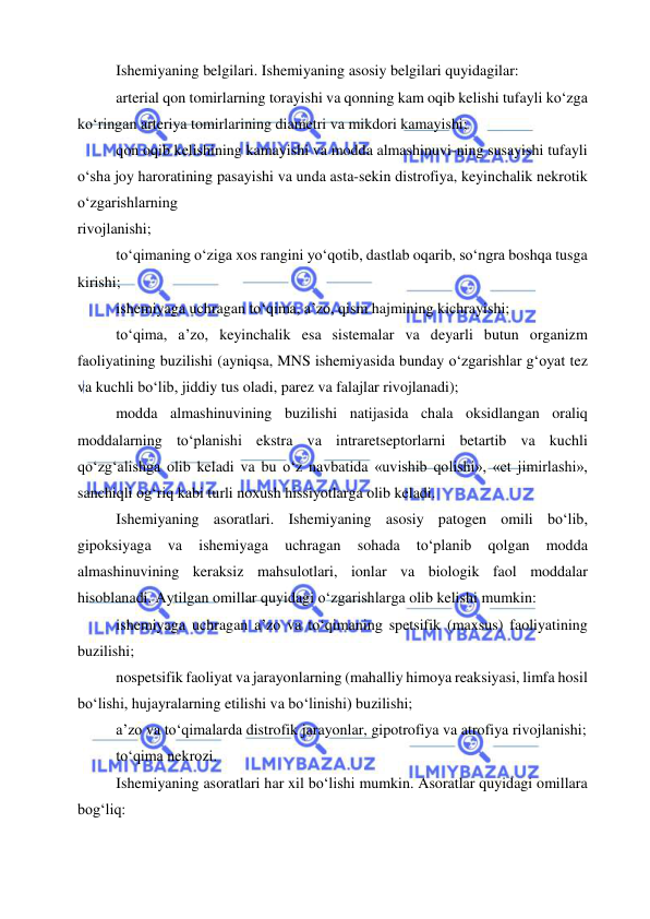  
 
Ishemiyaning belgilari. Ishemiyaning asosiy belgilari quyidagilar: 
arterial qon tomirlarning torayishi va qonning kam oqib kelishi tufayli ko‘zga 
ko‘ringan arteriya tomirlarining diametri va mikdori kamayishi; 
qon oqib kelishining kamayishi va modda almashinuvi-ning susayishi tufayli 
o‘sha joy haroratining pasayishi va unda asta-sekin distrofiya, keyinchalik nekrotik 
o‘zgarishlarning 
rivojlanishi; 
to‘qimaning o‘ziga xos rangini yo‘qotib, dastlab oqarib, so‘ngra boshqa tusga 
kirishi; 
ishemiyaga uchragan to‘qima, a’zo, qism hajmining kichrayishi; 
to‘qima, a’zo, keyinchalik esa sistemalar va deyarli butun organizm 
faoliyatining buzilishi (ayniqsa, MNS ishemiyasida bunday o‘zgarishlar g‘oyat tez 
va kuchli bo‘lib, jiddiy tus oladi, parez va falajlar rivojlanadi); 
modda almashinuvining buzilishi natijasida chala oksidlangan oraliq 
moddalarning to‘planishi ekstra va intraretseptorlarni betartib va kuchli 
qo‘zg‘alishga olib keladi va bu o‘z navbatida «uvishib qolishi», «et jimirlashi», 
sanchiqli og‘riq kabi turli noxush hissiyotlarga olib keladi. 
Ishemiyaning asoratlari. Ishemiyaning asosiy patogen omili bo‘lib, 
gipoksiyaga 
va 
ishemiyaga 
uchragan 
sohada 
to‘planib 
qolgan 
modda 
almashinuvining keraksiz mahsulotlari, ionlar va biologik faol moddalar 
hisoblanadi. Aytilgan omillar quyidagi o‘zgarishlarga olib kelishi mumkin: 
ishemiyaga uchragan a’zo va to‘qimaning spetsifik (maxsus) faoliyatining 
buzilishi; 
nospetsifik faoliyat va jarayonlarning (mahalliy himoya reaksiyasi, limfa hosil 
bo‘lishi, hujayralarning etilishi va bo‘linishi) buzilishi; 
a’zo va to‘qimalarda distrofik jarayonlar, gipotrofiya va atrofiya rivojlanishi; 
to‘qima nekrozi. 
Ishemiyaning asoratlari har xil bo‘lishi mumkin. Asoratlar quyidagi omillara 
bog‘liq: 
