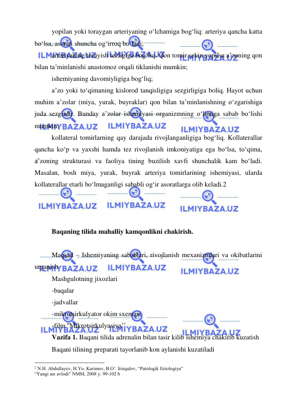  
 
yopilan yoki toraygan arteriyaning o‘lchamiga bog‘liq: arteriya qancha katta 
bo‘lsa, asorati shuncha og‘irroq bo‘ladi; 
arteriyaning torayish tezligiga bog‘liq. Qon tomir sekin yopilsa a’zoning qon 
bilan ta’minlanishi anastomoz orqali tiklanishi mumkin; 
ishemiyaning davomiyligiga bog‘liq; 
a’zo yoki to‘qimaning kislorod tanqisligiga sezgirligiga boliq. Hayot uchun 
muhim a’zolar (miya, yurak, buyraklar) qon bilan ta’minlanishning o‘zgarishiga 
juda sezgirdir. Bunday a’zolar ishemiyasi organizmning o‘limiga sabab bo‘lishi 
mumkin; 
kollateral tomirlarning qay darajada rivojlanganligiga bog‘liq. Kollaterallar 
qancha ko‘p va yaxshi hamda tez rivojlanish imkoniyatiga ega bo‘lsa, to‘qima, 
a’zoning strukturasi va faoliya tining buzilish xavfi shunchalik kam bo‘ladi. 
Masalan, bosh miya, yurak, buyrak arteriya tomirlarining ishemiyasi, ularda 
kollaterallar etarli bo‘lmaganligi sababli og‘ir asoratlarga olib keladi.2 
 
 
 
Baqaning tilida mahalliy kamqonlikni chakirish.  
 
Maqsad – Ishemiyaning sabablari, rivojlanish mexanizmlari va okibatlarini 
urganish 
Mashgulotning jixozlari 
-baqalar  
-jadvallar 
-mikrotsirkulyator okim sxemasi  
-film ''Mikrotsirkulyasiya’’ 
Vazifa 1. Baqani tilida adrenalin bilan tasir kilib ishemiya chakirib kuzatish  
Baqani tilining preparati tayorlanib kon aylanishi kuzatiladi  
                                                 
2 N.H. Abdullayev, H.Yo. Karimov, B.O‘. Irisqulov, “Patologik fiziologiya”  
“Yangi asr avlodi” NMM, 2008 y. 99-102 b 
 
