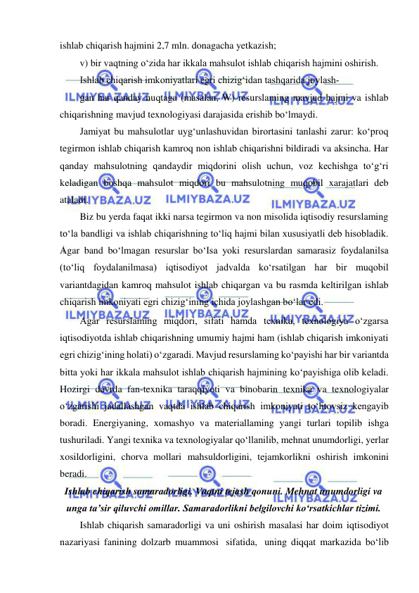  
 
ishlab chiqarish hajmini 2,7 mln. donagacha yetkazish; 
v) bir vaqtning o‘zida har ikkala mahsulot ishlab chiqarish hajmini oshirish. 
Ishlab chiqarish imkoniyatlari egri chizig‘idan tashqarida joylash­ 
gan har qanday nuqtaga (masalan, W) resurslaming mavjud hajmi va ishlab 
chiqarishning mavjud texnologiyasi darajasida erishib bo‘lmaydi. 
Jamiyat bu mahsulotlar uyg‘unlashuvidan birortasini tanlashi zarur: ko‘proq 
tegirmon ishlab chiqarish kamroq non ishlab chiqarishni bildiradi va aksincha. Har 
qanday mahsulotning qandaydir miqdorini olish uchun, voz kechishga to‘g‘ri 
keladigan boshqa mahsulot miqdori bu mahsulotning muqobil xarajatlari deb 
ataladi. 
Biz bu yerda faqat ikki narsa tegirmon va non misolida iqtisodiy resurslaming 
to‘la bandligi va ishlab chiqarishning to‘liq hajmi bilan xususiyatli deb hisobladik. 
Agar band bo‘lmagan resurslar bo‘Isa yoki resurslardan samarasiz foydalanilsa 
(to‘liq foydalanilmasa) iqtisodiyot jadvalda ko‘rsatilgan har bir muqobil 
variantdagidan kamroq mahsulot ishlab chiqargan va bu rasmda keltirilgan ishlab 
chiqarish imkoniyati egri chizig‘ining ichida joylashgan bo‘lar edi. 
Agar resurslaming miqdori, sifati hamda texnika, texnologiya o‘zgarsa 
iqtisodiyotda ishlab chiqarishning umumiy hajmi ham (ishlab chiqarish imkoniyati 
egri chizig‘ining holati) o‘zgaradi. Mavjud resurslaming ko‘payishi har bir variantda 
bitta yoki har ikkala mahsulot ishlab chiqarish hajmining ko‘payishiga olib keladi. 
Hozirgi davrda fan-texnika taraqqiyoti va binobarin texnika va texnologiyalar 
o‘zgarishi jadallashgan vaqtda ishlab chiqarish imkoniyati to‘htovsiz kengayib 
boradi. Energiyaning, xomashyo va materiallaming yangi turlari topilib ishga 
tushuriladi. Yangi texnika va texnologiyalar qo‘llanilib, mehnat unumdorligi, yerlar 
xosildorligini, chorva mollari mahsuldorligini, tejamkorlikni oshirish imkonini 
beradi. 
Ishlab chiqarish samaradorligi. Vaqtni tejash qonuni. Mehnat unumdorligi va 
unga taʼsir qiluvchi omillar. Samaradorlikni belgilovchi koʻrsatkichlar tizimi. 
Ishlab chiqarish samaradorligi va uni oshirish masalasi har doim iqtisodiyot 
nazariyasi fanining dolzarb muammosi sifatida, uning diqqat markazida bo‘lib 
