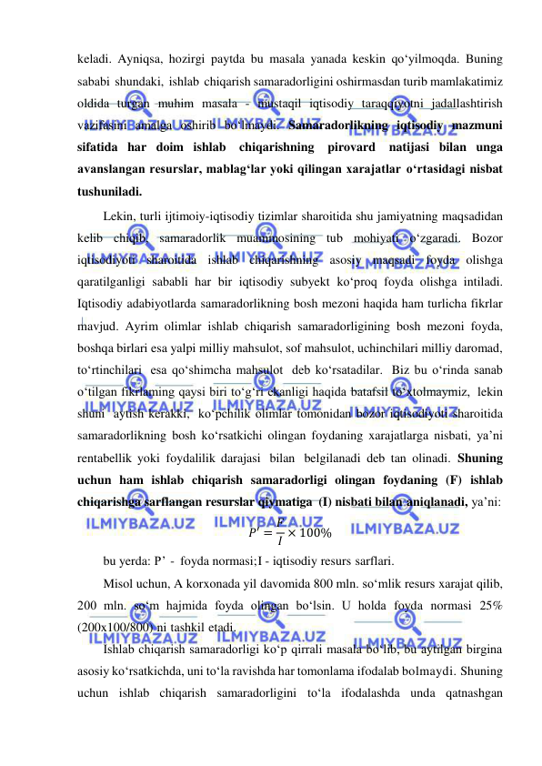  
 
keladi. Ayniqsa, hozirgi paytda bu masala yanada keskin qo‘yilmoqda. Buning 
sababi shundaki, ishlab chiqarish samaradorligini oshirmasdan turib mamlakatimiz 
oldida turgan muhim masala - mustaqil iqtisodiy taraqqiyotni jadallashtirish 
vazifasini amalga oshirib bo‘lmaydi. Samaradorlikning iqtisodiy mazmuni 
sifatida har doim ishlab chiqarishning pirovard natijasi bilan unga 
avanslangan resurslar, mablag‘lar yoki qilingan xarajatlar o‘rtasidagi nisbat 
tushuniladi. 
Lekin, turli ijtimoiy-iqtisodiy tizimlar sharoitida shu jamiyatning maqsadidan 
kelib chiqib, samaradorlik muammosining tub mohiyati o‘zgaradi. Bozor 
iqtisodiyoti sharoitida ishlab chiqarishning asosiy maqsadi foyda olishga 
qaratilganligi sababli har bir iqtisodiy subyekt ko‘proq foyda olishga intiladi. 
Iqtisodiy adabiyotlarda samaradorlikning bosh mezoni haqida ham turlicha fikrlar 
mavjud. Ayrim olimlar ishlab chiqarish samaradorligining bosh mezoni foyda, 
boshqa birlari esa yalpi milliy mahsulot, sof mahsulot, uchinchilari milliy daromad, 
to‘rtinchilari esa qo‘shimcha mahsulot deb ko‘rsatadilar. Biz bu o‘rinda sanab 
o‘tilgan fikrlaming qaysi biri to‘g‘ri ekanligi haqida batafsil to‘xtolmaymiz, lekin 
shuni aytish kerakki, ko‘pchilik olimlar tomonidan bozor iqtisodiyoti sharoitida 
samaradorlikning bosh ko‘rsatkichi olingan foydaning xarajatlarga nisbati, ya’ni 
rentabellik yoki foydalilik darajasi bilan belgilanadi deb tan olinadi. Shuning 
uchun ham ishlab chiqarish samaradorligi olingan foydaning (F) ishlab 
chiqarishga sarflangan resurslar qiymatiga (I) nisbati bilan aniqlanadi, ya’ni: 
𝑃′ = 𝐹
𝐼 × 100% 
bu yerda: P’ - foyda normasi; I - iqtisodiy resurs sarflari. 
Misol uchun, A korxonada yil davomida 800 mln. so‘mlik resurs xarajat qilib, 
200 mln. so‘m hajmida foyda olingan bo‘lsin. U holda foyda normasi 25% 
(200x100/800) ni tashkil etadi. 
Ishlab chiqarish samaradorligi ko‘p qirrali masala bo‘lib, bu aytilgan birgina 
asosiy ko‘rsatkichda, uni to‘la ravishda har tomonlama ifodalab bolmaydi. Shuning 
uchun ishlab chiqarish samaradorligini to‘la ifodalashda unda qatnashgan 
