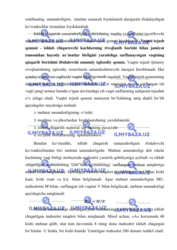  
 
omillaming unumdorligini, ulardan samarali foydalanish darajasini ifodalaydigan 
ko‘rsatkichlar tizimidan foydalaniladi. 
Ishlab chiqarish samaradorligini oshirishning manba va usullarini tavsiflovchi 
umumiy iqtisodiy qonunlardan biri vaqtni tejash qonuni hisoblanadi. Vaqtni tejash 
qonuni - ishlab chiqaruvchi kuchlarning rivojlanib borishi bilan jamiyat 
tomonidan hayotiy ne’matlar birligini yaratishga sarflanayotgan vaqtning 
qisqarib borishini ifodalovchi umumiy iqtisodiy qonun. Vaqtni tejash ijtimoiy 
rivojlanishning iqtisodiy resurslarini umumlashtiruvchi darajasi hisoblanadi. Har 
qanday tejam oxir-oqibatda vaqtni tejashga borib taqaladi. Vaqtni tejash qonunining 
mazmuni jonli va buyumlashgan mehnatni, ya’ni muayyan davrda sarflangan ish 
vaqti jamg‘armasi hamda o‘tgan davrlardagi ish vaqti sarflarining natijasini tejashni 
o‘z ichiga oladi. Vaqtni tejash qonuni namoyon bo‘lishining aniq shakli bo‘lib 
quyidagilar maydonga tushadi: 
1) mehnat unumdorligining о‘sishi; 
2) mashina va jihozlardan foydalanishning yaxshilanishi; 
3) ishlab chiqarish material sig‘imining pasayishi; 
4) xo‘jalik nisbatlarining optimallashuvi. 
Bundan 
ko‘rinadiki, 
ishlab 
chiqarish 
samaradorligini 
ifodalovchi 
ko‘rsatkichlardan biri mehnat unumdorligidir. Mehnat unumdorligi deb ishchi 
kuchining vaqt birligi mobaynida mahsulot yaratish qobiliyatiga aytiladi va ishlab 
chiqarilgan mahsulotning (iste’mol qiymatining) sarflangan mehnat miqdoriga 
nisbati bilan belgilanadi. Sarflangan mehnat miqdori esa ishlangan vaqt bilan, kishi 
kuni, kishi soati va h.k. bilan belgilanadi. Agar mehnat unumdorligini MU, 
mahsulotni M bilan, sarflangan ish vaqtini V bilan belgilasak, mehnat unumdorligi 
quyidagicha aniqlanadi: 
𝑀𝑈 = 𝑀 𝐾
⁄  
Mehnat unumdorligi sarflangan jonli mehnatning har bir birligi evaziga ishlab 
chiqarilgan mahsulot miqdori bilan aniqlanadi. Misol uchun, «А» korxonada 40 
kishi mehnat qilib, ular kun davomida 8 ming dona mahsulot ishlab chiqargan 
bo‘lsinlar. U holda, bir kishi kunida Yaratilgan mahsulot 200 donani tashkil etadi. 
