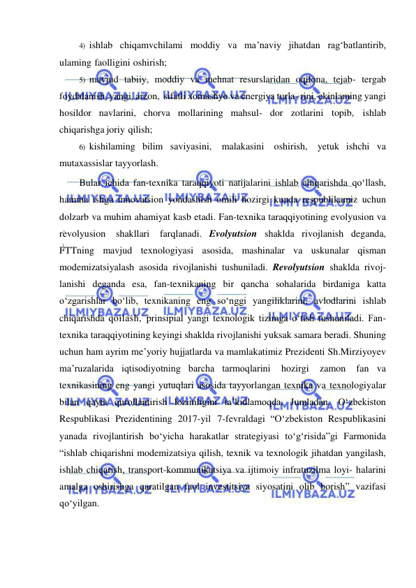  
 
4) ishlab chiqamvchilami moddiy va ma’naviy jihatdan rag‘batlantirib, 
ulaming faolligini oshirish; 
5) mavjud tabiiy, moddiy va mehnat resurslaridan oqilona, tejab- tergab 
foydalanish, yangi, arzon, sifatli xomashyo va energiya turla­ rini, ekinlaming yangi 
hosildor navlarini, chorva mollarining mahsul- dor zotlarini topib, ishlab 
chiqarishga joriy qilish; 
6) kishilaming bilim saviyasini, malakasini oshirish, yetuk ishchi va 
mutaxassislar tayyorlash. 
Bular ichida fan-texnika taraqqiyoti natijalarini ishlab chiqarishda qo‘llash, 
hamma ishga innovatsion yondashish omili hozirgi kunda respublikamiz uchun 
dolzarb va muhim ahamiyat kasb etadi. Fan-texnika taraqqiyotining evolyusion va 
revolyusion shakllari farqlanadi. Evolyutsion shaklda rivojlanish deganda, 
FTTning mavjud texnologiyasi asosida, mashinalar va uskunalar qisman 
modemizatsiyalash asosida rivojlanishi tushuniladi. Revolyutsion shaklda rivoj- 
lanishi deganda esa, fan-texnikaning bir qancha sohalarida birdaniga katta 
o‘zgarishlar bo‘lib, texnikaning eng so‘nggi yangiliklarini, avlodlarini ishlab 
chiqarishda qoilash, prinsipial yangi texnologik tizimga o‘tish tushuniladi. Fan-
texnika taraqqiyotining keyingi shaklda rivojlanishi yuksak samara beradi. Shuning 
uchun ham ayrim me’yoriy hujjatlarda va mamlakatimiz Prezidenti Sh.Mirziyoyev 
ma’ruzalarida iqtisodiyotning barcha tarmoqlarini 
hozirgi 
zamon 
fan va 
texnikasining eng yangi yutuqlari asosida tayyorlangan texnika va texnologiyalar 
bilan qayta qurollantirish lozimligini ta’kidlamoqda. Jumladan, O‘zbekiston 
Respublikasi Prezidentining 2017-yil 7-fevraldagi “O‘zbekiston Respublikasini 
yanada rivojlantirish bo‘yicha harakatlar strategiyasi to‘g‘risida”gi Farmonida 
“ishlab chiqarishni modemizatsiya qilish, texnik va texnologik jihatdan yangilash, 
ishlab chiqarish, transport-kommunikatsiya va ijtimoiy infratuzilma loyi- halarini 
amalga oshirishga qaratilgan faol investitsiya siyosatini olib borish” vazifasi 
qo‘yilgan. 
 
 
