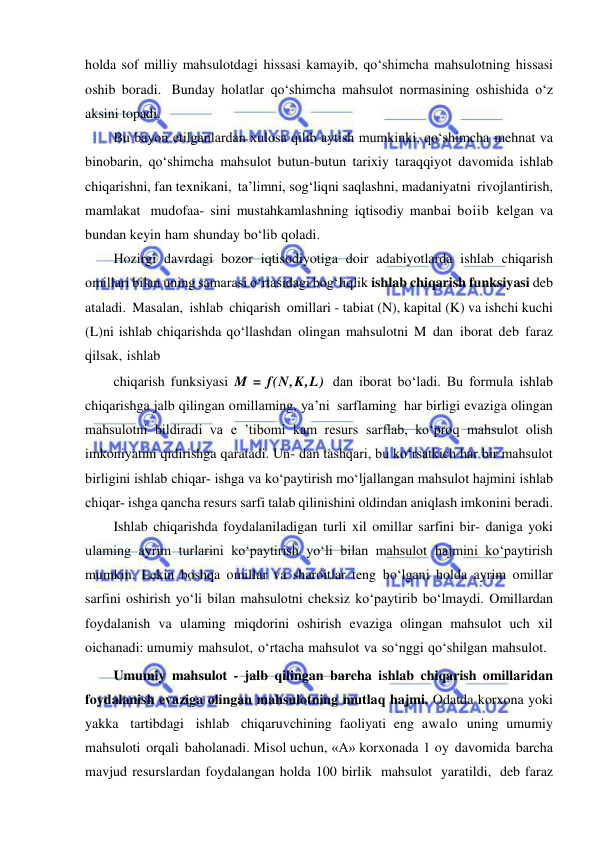  
 
holda sof milliy mahsulotdagi hissasi kamayib, qo‘shimcha mahsulotning hissasi 
oshib boradi. Bunday holatlar qo‘shimcha mahsulot normasining oshishida o‘z 
aksini topadi. 
Bu bayon etilganlardan xulosa qilib aytish mumkinki, qo‘shimcha mehnat va 
binobarin, qo‘shimcha mahsulot butun-butun tarixiy taraqqiyot davomida ishlab 
chiqarishni, fan texnikani, ta’limni, sog‘liqni saqlashni, madaniyatni rivojlantirish, 
mamlakat mudofaa- sini mustahkamlashning iqtisodiy manbai boiib kelgan va 
bundan keyin ham shunday bo‘lib qoladi. 
Hozirgi davrdagi bozor iqtisodiyotiga doir adabiyotlarda ishlab chiqarish 
omillari bilan uning samarasi o‘rtasidagi bog‘liqlik ishlab chiqarish funksiyasi deb 
ataladi. Masalan, ishlab chiqarish omillari - tabiat (N), kapital (K) va ishchi kuchi 
(L)ni ishlab chiqarishda qo‘llashdan olingan mahsulotni M dan iborat deb faraz 
qilsak, ishlab 
chiqarish funksiyasi M = f(N,K,L) dan iborat bo‘ladi. Bu formula ishlab 
chiqarishga jalb qilingan omillaming, ya’ni sarflaming har birligi evaziga olingan 
mahsulotni bildiradi va e ’tibomi kam resurs sarflab, ko‘proq mahsulot olish 
imkoniyatini qidirishga qaratadi. Un- dan tashqari, bu ko‘rsatkich har bir mahsulot 
birligini ishlab chiqar­ ishga va ko‘paytirish mo‘ljallangan mahsulot hajmini ishlab 
chiqar­ ishga qancha resurs sarfi talab qilinishini oldindan aniqlash imkonini beradi. 
Ishlab chiqarishda foydalaniladigan turli xil omillar sarfini bir- daniga yoki 
ulaming ayrim turlarini ko‘paytirish yo‘li bilan mahsulot hajmini ko‘paytirish 
mumkin. Lekin boshqa omillar va sharoitlar teng bo‘lgani holda ayrim omillar 
sarfini oshirish yo‘li bilan mahsulotni cheksiz ko‘paytirib bo‘lmaydi. Omillardan 
foydalanish va ulaming miqdorini oshirish evaziga olingan mahsulot uch xil 
oichanadi: umumiy mahsulot, o‘rtacha mahsulot va so‘nggi qo‘shilgan mahsulot. 
Umumiy mahsulot - jalb qilingan barcha ishlab chiqarish omillaridan 
foydalanish evaziga olingan mahsulotning mutlaq hajmi. Odatda korxona yoki 
yakka tartibdagi ishlab chiqaruvchining faoliyati eng awalo uning umumiy 
mahsuloti orqali baholanadi. Misol uchun, «А» korxonada 1 oy davomida barcha 
mavjud resurslardan foydalangan holda 100 birlik mahsulot yaratildi, deb faraz 
