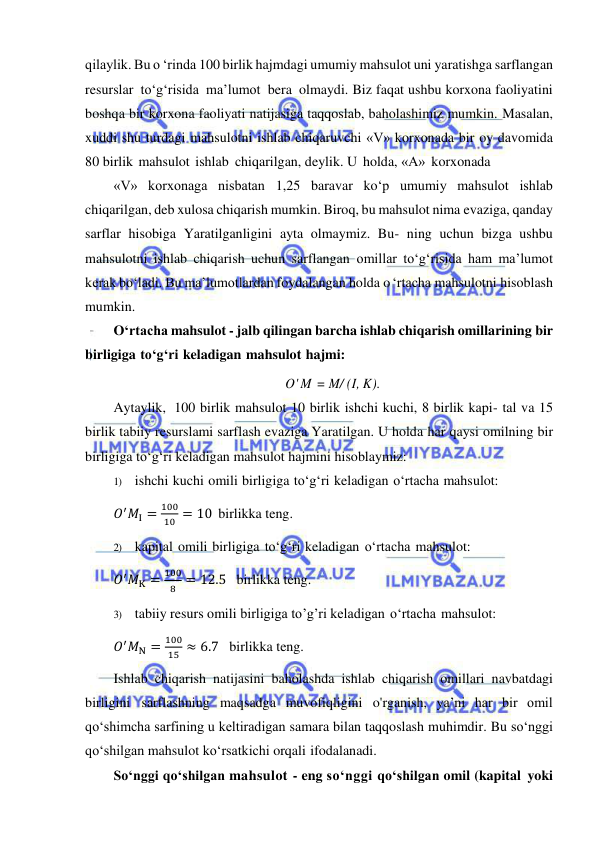  
 
qilaylik. Bu o ‘rinda 100 birlik hajmdagi umumiy mahsulot uni yaratishga sarflangan 
resurslar to‘g‘risida ma’lumot bera olmaydi. Biz faqat ushbu korxona faoliyatini 
boshqa bir korxona faoliyati natijasiga taqqoslab, baholashimiz mumkin. Masalan, 
xuddi shu turdagi mahsulotni ishlab chiqaruvchi «V» korxonada bir oy davomida 
80 birlik mahsulot ishlab chiqarilgan, deylik. U holda, «А» korxonada 
«V» korxonaga nisbatan 1,25 baravar ko‘p umumiy mahsulot ishlab 
chiqarilgan, deb xulosa chiqarish mumkin. Biroq, bu mahsulot nima evaziga, qanday 
sarflar hisobiga Yaratilganligini ayta olmaymiz. Bu- ning uchun bizga ushbu 
mahsulotni ishlab chiqarish uchun sarflangan omillar to‘g‘risida ham ma’lumot 
kerak bo‘ladi. Bu ma’lumotlardan foydalangan holda o ‘rtacha mahsulotni hisoblash 
mumkin. 
O‘rtacha mahsulot - jalb qilingan barcha ishlab chiqarish omillarining bir 
birligiga to‘g‘ri keladigan mahsulot hajmi: 
O' M = M/ (I, K). 
Aytaylik, 100 birlik mahsulot 10 birlik ishchi kuchi, 8 birlik kapi- tal va 15 
birlik tabiiy resurslami sarflash evaziga Yaratilgan. U holda har qaysi omilning bir 
birligiga to‘g‘ri keladigan mahsulot hajmini hisoblaymiz: 
1) ishchi kuchi omili birligiga to‘g‘ri keladigan o‘rtacha mahsulot:  
𝑂′𝑀I =
100
10 = 10  birlikka teng. 
2) kapital omili birligiga to‘g‘ri keladigan o‘rtacha mahsulot: 
𝑂′𝑀K =
100
8 = 12.5   birlikka teng. 
3) tabiiy resurs omili birligiga to’g’ri keladigan o‘rtacha mahsulot: 
𝑂′𝑀N =
100
15 ≈ 6.7   birlikka teng. 
Ishlab chiqarish natijasini baholashda ishlab chiqarish omillari navbatdagi 
birligini sarflashning maqsadga muvofiqligini o'rganish, ya’ni har bir omil 
qo‘shimcha sarfining u keltiradigan samara bilan taqqoslash muhimdir. Bu so‘nggi 
qo‘shilgan mahsulot ko‘rsatkichi orqali ifodalanadi. 
So‘nggi qo‘shilgan mahsulot - eng so‘nggi qo‘shilgan omil (kapital yoki 
