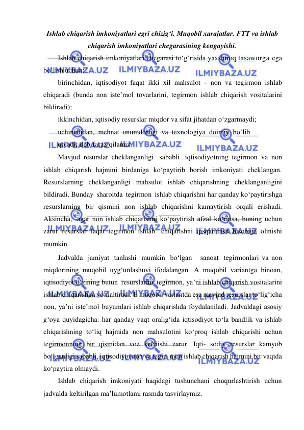  
 
Ishlab chiqarish imkoniyatlari egri chizigʻi. Muqobil xarajatlar. FTT va ishlab 
chiqarish imkoniyatlari chegarasining kengayishi. 
Ishlab chiqarish imkoniyatlari chegarasi to‘g‘risida yaxshiroq tasawurga ega 
bo‘lish uchun: 
birinchidan, iqtisodiyot faqat ikki xil mahsulot - non va tegirmon ishlab 
chiqaradi (bunda non iste’mol tovarlarini, tegirmon ishlab chiqarish vositalarini 
bildiradi); 
ikkinchidan, iqtisodiy resurslar miqdor va sifat jihatdan o‘zgarmaydi; 
uchinchidan, mehnat unumdorligi va texnologiya doimiy bo‘lib 
qoladi, deb faraz qilamiz. 
Mavjud resurslar cheklanganligi sababli iqtisodiyotning tegirmon va non 
ishlab chiqarish hajmini birdaniga ko‘paytirib borish imkoniyati cheklangan. 
Resurslarning cheklanganligi mahsulot ishlab chiqarishning cheklanganligini 
bildiradi. Bunday sharoitda tegirmon ishlab chiqarishni har qanday ko‘paytirishga 
resurslarning bir qismini non ishlab chiqarishni kamaytirish orqali erishadi. 
Aksincha, agar non ishlab chiqarishni ko‘paytirish afzal ko‘rinsa, buning uchun 
zarur resurslar faqat tegirmon ishlab chiqarishni qisqartirish hisobiga olinishi 
mumkin. 
Jadvalda jamiyat tanlashi mumkin bo‘lgan   sanoat tegirmonlari va non 
miqdorining muqobil uyg‘unlashuvi ifodalangan. A muqobil variantga binoan, 
iqtisodiyot o‘zining butun resurslarini tegirmon, ya’ni ishlab chiqarish vositalarini 
ishlab chiqarishga yo‘naltiradi. E muqobil variantda esa mavjud resurslar to‘lig‘icha 
non, ya’ni iste’mol buyumlari ishlab chiqarishda foydalaniladi. Jadvaldagi asosiy 
g‘oya quyidagicha: har qanday vaqt oralig‘ida iqtisodiyot to‘la bandlik va ishlab 
chiqarishning to‘liq hajmida non mahsulotini ko‘proq ishlab chiqarishi uchun 
tegirmonning bir qismidan voz kechishi zarur. Iqti- sodiy resurslar kamyob 
bo‘lganligi sababli, iqtisodiyot non va tegir- mon ishlab chiqarish hajmini bir vaqtda 
ko‘paytira olmaydi. 
Ishlab chiqarish imkoniyati haqidagi tushunchani chuqurlashtirish uchun 
jadvalda keltirilgan ma’lumotlami rasmda tasvirlaymiz. 
