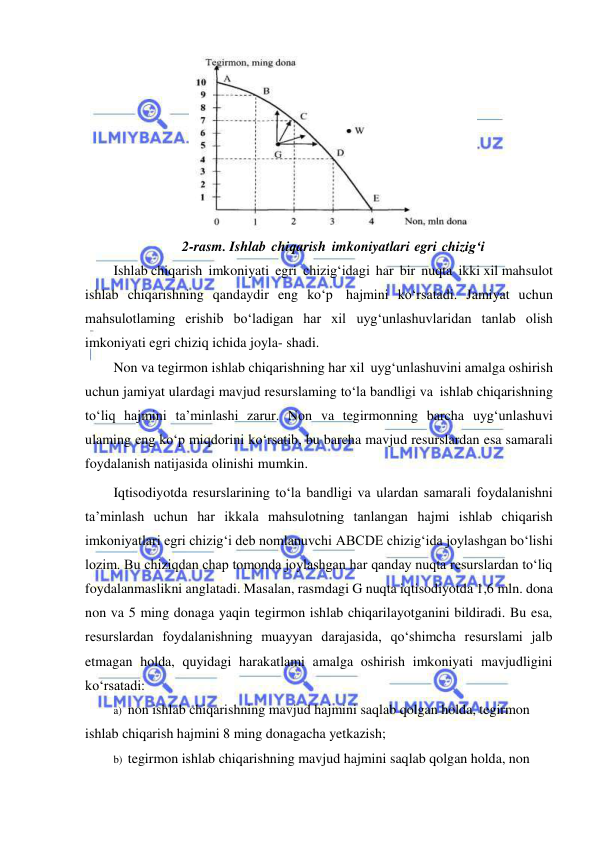  
 
 
2-rasm. Ishlab chiqarish imkoniyatlari egri chizig‘i 
Ishlab chiqarish imkoniyati egri chizig‘idagi har bir nuqta ikki xil mahsulot 
ishlab chiqarishning qandaydir eng ko‘p hajmini ko‘rsatadi. Jamiyat uchun 
mahsulotlaming erishib bo‘ladigan har xil uyg‘unlashuvlaridan tanlab olish 
imkoniyati egri chiziq ichida joyla- shadi. 
Non va tegirmon ishlab chiqarishning har xil uyg‘unlashuvini amalga oshirish 
uchun jamiyat ulardagi mavjud resurslaming to‘la bandligi va ishlab chiqarishning 
to‘liq hajmini ta’minlashi zarur. Non va tegirmonning barcha uyg‘unlashuvi 
ulaming eng ko‘p miqdorini ko‘rsatib, bu barcha mavjud resurslardan esa samarali 
foydalanish natijasida olinishi mumkin. 
Iqtisodiyotda resurslarining to‘la bandligi va ulardan samarali foydalanishni 
ta’minlash uchun har ikkala mahsulotning tanlangan hajmi ishlab chiqarish 
imkoniyatlari egri chizig‘i deb nomlanuvchi ABCDE chizig‘ida joylashgan bo‘lishi 
lozim. Bu chiziqdan chap tomonda joylashgan har qanday nuqta resurslardan to‘liq 
foydalanmaslikni anglatadi. Masalan, rasmdagi G nuqta iqtisodiyotda 1,6 mln. dona 
non va 5 ming donaga yaqin tegirmon ishlab chiqarilayotganini bildiradi. Bu esa, 
resurslardan foydalanishning muayyan darajasida, qo‘shimcha resurslami jalb 
etmagan holda, quyidagi harakatlami amalga oshirish imkoniyati mavjudligini 
ko‘rsatadi: 
a) non ishlab chiqarishning mavjud hajmini saqlab qolgan holda, tegirmon 
ishlab chiqarish hajmini 8 ming donagacha yetkazish; 
b) tegirmon ishlab chiqarishning mavjud hajmini saqlab qolgan holda, non 
