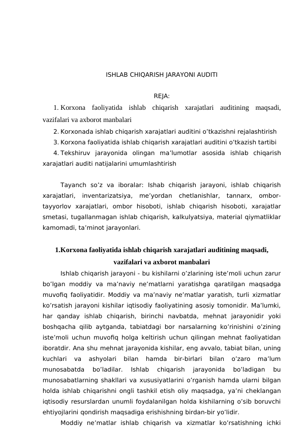 ISHLAB CHIQARISH JARAYONI AUDITI 
REJA:
1. Korxona  faoliyatida  ishlab  chiqarish  xarajatlari  auditining  maqsadi,
vazifalari va axborot manbalari
2. Korxonada ishlab chiqarish xarajatlari auditini o’tkazishni rejalashtirish
3. Korxona faoliyatida ishlab chiqarish xarajatlari auditini o’tkazish tartibi
4. Tekshiruv  jarayonida  olingan  ma’lumotlar  asosida  ishlab  chiqarish
xarajatlari auditi natijalarini umumlashtirish
Tayanch  so’z  va  iboralar:  Ishab  chiqarish  jarayoni,  ishlab  chiqarish
xarajatlari,  inventarizatsiya,  me’yordan  chetlanishlar,  tannarx,  ombor-
tayyorlov  xarajatlari,  ombor  hisoboti,  ishlab  chiqarish  hisoboti,  xarajatlar
smetasi, tugallanmagan ishlab chiqarish, kalkulyatsiya, material qiymatliklar
kamomadi, ta’minot jarayonlari.
1.Korxona faoliyatida ishlab chiqarish xarajatlari auditining maqsadi,
vazifalari va axborot manbalari
Ishlab chiqarish jarayoni - bu kishilarni o’zlarining iste’moli uchun zarur
bo’lgan  moddiy  va  ma’naviy  ne’matlarni  yaratishga  qaratilgan  maqsadga
muvofiq faoliyatidir. Moddiy va ma’naviy ne’matlar yaratish, turli xizmatlar
ko’rsatish jarayoni kishilar iqtisodiy faoliyatining asosiy tomonidir. Ma’lumki,
har  qanday  ishlab  chiqarish,  birinchi  navbatda,  mehnat  jarayonidir  yoki
boshqacha qilib aytganda, tabiatdagi bor narsalarning ko’rinishini o’zining
iste’moli uchun muvofiq holga keltirish uchun qilingan mehnat faoliyatidan
iboratdir. Ana shu mehnat jarayonida kishilar, eng avvalo, tabiat bilan, uning
kuchlari  va  ashyolari  bilan  hamda  bir-birlari  bilan  o’zaro  ma’lum
munosabatda  bo’ladilar.  Ishlab  chiqarish  jarayonida  bo’ladigan  bu
munosabatlarning shakllari va xususiyatlarini o’rganish hamda ularni bilgan
holda ishlab chiqarishni ongli tashkil etish oliy maqsadga, ya’ni cheklangan
iqtisodiy resurslardan unumli foydalanilgan holda kishilarning o’sib boruvchi
ehtiyojlarini qondirish maqsadiga erishishning birdan-bir yo’lidir. 
Moddiy  ne’matlar  ishlab  chiqarish  va  xizmatlar  ko’rsatishning  ichki
