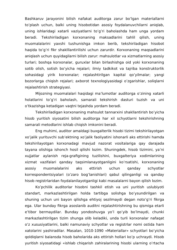Bashkaruv  jarayonini  bilish  nafakat  auditorga  zarur  bo’lgan  materiallarni
to’plash uchun, balki uning  hisobotidan asosiy foydalanuvchilarni  aniqlab,
uning ishlaridagi xatarli vaziyatlarni to’g’ri baholashda ham unga yordam
beradi.  Tekshiriladigan  korxonaning  maksadlarini  tahlil  qilish,  uning
muomalalarini  yaxshi  tushunishga  imkon  berib,  tekshiriladigan  hisobot
haqida to’g’ri fikr shaklllantirilishi uchun zarurdir. Korxonaning maqsadlarini
aniqlash uchun quyidagilarni bilish zarur: mahsulotlar va xizmatlarning asosiy
turlari; boshqa korxonalar, guruxlar bilan birlashishga oid yoki korxonaning
sotib olish, sotish bo’yicha rejalari; ilmiy tadkikot va tajriba konstruktorlik
sohasidagi  yirik  korxonalar;  rejalashtirilgan  kapital  qo’yilmalar;  yangi
bozorlarga chiqish rejalari; axborot texnologiyasidagi o’zgarishlar, soliqlarni
rejalashtirish strategiyasi.
Mijozning muomalalari haqidagi ma’lumotlar auditorga o’zining xatarli
holatlarini  to’g’ri  baholash,  samarali  tekshirish  dasturi  tuzish  va  uni
o’tkazishga ketadigan vaqtni tejashda yordam beradi.
Tekshiriladigan korxonaning mahsulot tannarxini shakllantirish bo’yicha
hisob  yuritish  siyosatini  bilish  auditorga  har  xil  schyotlarni  tekshirishning
samarali metodlarini ishlab chiqish imkonini beradi. 
Eng muhimi, auditor amaldagi buxgalterlik hisobi tizimi tekshirilayotgan
xo’jalik yurituvchi sub’ektning xo’jalik faoliyatini ishonarli aks ettirishi hamda
tekshirilayotgan  korxonadagi  mavjud  nazorat  vositalariga  qay  darajada
tayana olishiga ishonch hosil qilishi lozim. Shuningdek, hisob tizimini, ya’ni
xujjatlar  aylanish  reja-grafigining  tuzilishini,  buxgalteriya  xodimlarining
xizmat  vazifalari  qanday  taqsimlanayotganligini  ko’rsatishi,  korxonaning
asosiy
 
muomalalarini
 
aks
 
ettirish
 
uchun
 
qanday
 
schyotlar
korrespondentsiyalari  (o’zaro  bog’lanishlari)  qabul  qilinganligi  va  qanday
hisob registrlaridan foydalanilayotganligi kabi masalalarni bayon qilish lozim. 
Ko’pchilik  auditorlar  hisobni  tashkil  etish  va  uni  yuritish  uslubiyoti
standart,  markazlashtirilgan  holda  tartibga  solishga  bo’ysundirilgan  va
shuning uchun uni bayon qilishga ehtiyoj sezilmaydi degan noto’g’ri fikrga
ega. Ular bunday fikrga asoslanib auditni rejalashtirishning bu qismiga etarli
e’tibor  bermaydilar.  Bunday  yondoshuvga  yo’l  qo’yib  bo’lmaydi,  chunki
markazlashtirilgan tizim shunga olib keladiki, unda turli korxonalar nafaqat
o’z xususiyatlarini, balki namunaviy schyotlar va registrlar nomi ostida ham
xatolarini yashiradilar. Masalan, 1010-1090 «Materiallar» schyotlari bo’yicha
qoldiqlarni balansda hisob baholarida aks ettirish hollari ko’p uchraydi. Hisob
yuritish siyosatidagi «ishlab chiqarish zahiralarining hisobi ularning o’rtacha
