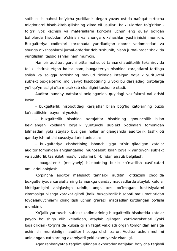 sotib olish bahosi bo’yicha yuritiladi» degan yozuv ostida nafaqat o’rtacha
miqdorlarni hisob-kitob qilishning xilma xil usullari, balki ulardan to’g’ridan -
to’g’ri  voz  kechish  va  materiallarni  korxona  uchun  eng  qulay  bo’lgan
baholarda  hisobdan  o’chirish  va  shunga  o’xshashlar  yashirinishi  mumkin.
Buxgalteriya  xodimlari  korxonada  yuritiladigan  oborot  vedomostlari  va
shunga o’xshashlarni jurnal-orderlar deb tushunib, hisob jurnal-order shaklida
yuritilishini tasdiqlashlari ham mumkin.
Har bir auditor, garchi bitta mahsulot tannarxi auditorlik tekshiruvida
to’lik ishtirok etgan bo’lsa ham, buxgalteriya hisobida xarajatlarni tartibga
solish  va  soliqqa  tortishning  mavjud  tizimida  istalgan  xo’jalik  yurituvchi
sub’ekt buxgalterlik (moliyaviy) hisobotining u yoki bu darajadagi xatolarga
yo’l qo’ymasligi o’ta murakkab ekanligini tushunib etadi.
Auditor bunday xatolarni aniqlaganida quyidagi vazifalarni xal etishi
lozim:
-  buxgalterlik  hisobotidagi  xarajatlar  bilan  bog’liq  xatolarning  buzib
ko’rsatilishini bayonini yozish;
-  buxgalterlik  hisobida  xarajatlar  hisobining  qonunchilik  bilan
belgilangan  koidalari  xo’jalik  yurituvchi  sub’ekt  xodimlari  tomonidan
bilmasdan  yoki  ataylab  buzilgan  hollar  aniqlanganida  auditorlik  tashkiloti
qanday ish tutishi xususiyatlarini aniqlash;
-  buxgalteriya  xisobotining  ishonchliligiga  ta’sir  qiladigan  xatolar
auditor tomonidan aniqlanganligi munosabati bilan xo’jalik yurituvchi sub’ekt
va auditorlik tashkiloti mas’uliyatlarini bir-biridan ajratib belgilash;
-  buxgalterlik  (moliyaviy)  hisobotning  buzib  ko’rsatilish  xavf-xatari
omillarini aniqlash.
Ko’pincha  auditor  mahsulot  tannarxi  auditini  o’tkazish  chog’ida
buxgalteriyada xarajatlarning tannarxga qanday maqsadlarda ataylab xatolar
kiritilganligini  aniqlashga  urinib,  unga  xos  bo’lmagan  funktsiyalarni
zimmasiga olishga xarakat qiladi (balki buxgalterlik hisoboti ma’lumotlaridan
foydalanuvchilarni  chalg’itish  uchun g’arazli  maqsadlar ko’zlangan  bo’lishi
mumkin).
Xo’jalik yurituvchi sub’ekt xodimlarining buxgalterlik hisobotida xatolar
paydo  bo’lishiga  olib  keladigan,  ataylab  qilingan  xatti-xarakatlari  (yoki
loqaidliklari) to’g’risida xulosa qilish faqat vakolatli organ tomonidan amalga
oshirilishi mumkinligini auditor hisobga olishi zarur. Auditor uchun muhimi
aniqlangan xatolarning axamiyatli yoki axamiyatsiz ekanligi. 
Agar rahbariyatga taqdim qilingan axborotlar natijalari bo’yicha tegishli
