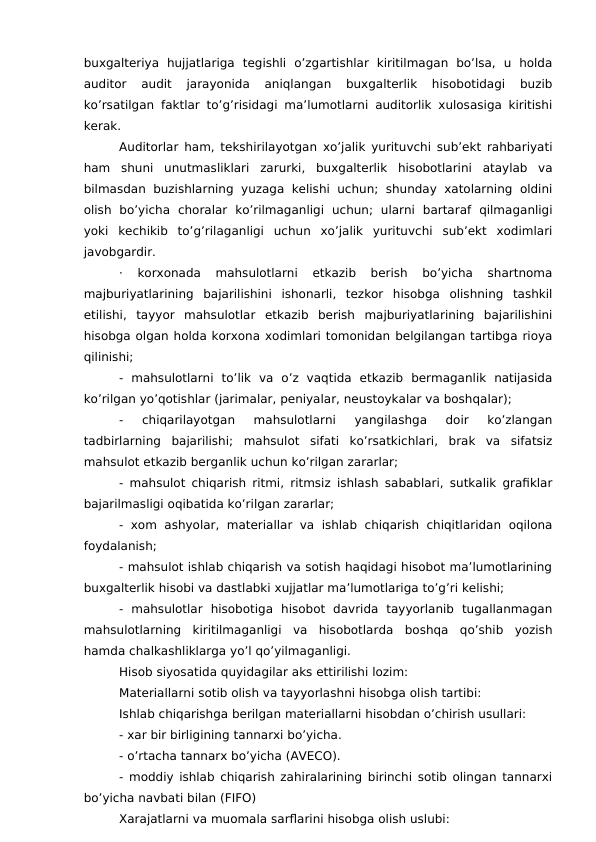buxgalteriya  hujjatlariga  tegishli  o’zgartishlar  kiritilmagan  bo’lsa,  u  holda
auditor  audit  jarayonida  aniqlangan  buxgalterlik  hisobotidagi  buzib
ko’rsatilgan faktlar to’g’risidagi ma’lumotlarni auditorlik xulosasiga kiritishi
kerak.
Auditorlar ham, tekshirilayotgan xo’jalik yurituvchi sub’ekt rahbariyati
ham  shuni  unutmasliklari  zarurki,  buxgalterlik  hisobotlarini  ataylab  va
bilmasdan buzishlarning  yuzaga  kelishi  uchun;  shunday xatolarning  oldini
olish  bo’yicha  choralar  ko’rilmaganligi  uchun;  ularni  bartaraf  qilmaganligi
yoki  kechikib  to’g’rilaganligi  uchun  xo’jalik  yurituvchi  sub’ekt  xodimlari
javobgardir.
·  korxonada  mahsulotlarni  etkazib  berish  bo’yicha  shartnoma
majburiyatlarining  bajarilishini  ishonarli,  tezkor  hisobga  olishning  tashkil
etilishi,  tayyor  mahsulotlar  etkazib  berish  majburiyatlarining  bajarilishini
hisobga olgan holda korxona xodimlari tomonidan belgilangan tartibga rioya
qilinishi;
-  mahsulotlarni  to’lik  va  o’z  vaqtida  etkazib  bermaganlik  natijasida
ko’rilgan yo’qotishlar (jarimalar, peniyalar, neustoykalar va boshqalar);
-  chiqarilayotgan  mahsulotlarni  yangilashga  doir  ko’zlangan
tadbirlarning  bajarilishi;  mahsulot  sifati  ko’rsatkichlari,  brak  va  sifatsiz
mahsulot etkazib berganlik uchun ko’rilgan zararlar;
- mahsulot chiqarish ritmi, ritmsiz ishlash sabablari, sutkalik grafiklar
bajarilmasligi oqibatida ko’rilgan zararlar;
- xom  ashyolar,  materiallar  va  ishlab  chiqarish chiqitlaridan  oqilona
foydalanish;
- mahsulot ishlab chiqarish va sotish haqidagi hisobot ma’lumotlarining
buxgalterlik hisobi va dastlabki xujjatlar ma’lumotlariga to’g’ri kelishi;
-  mahsulotlar  hisobotiga  hisobot  davrida  tayyorlanib  tugallanmagan
mahsulotlarning  kiritilmaganligi  va  hisobotlarda  boshqa  qo’shib  yozish
hamda chalkashliklarga yo’l qo’yilmaganligi.
Hisob siyosatida quyidagilar aks ettirilishi lozim: 
Materiallarni sotib olish va tayyorlashni hisobga olish tartibi: 
Ishlab chiqarishga berilgan materiallarni hisobdan o’chirish usullari:
- xar bir birligining tannarxi bo’yicha.
- o’rtacha tannarx bo’yicha (AVECO).
- moddiy ishlab chiqarish zahiralarining birinchi sotib olingan tannarxi
bo’yicha navbati bilan (FIFO)
Xarajatlarni va muomala sarflarini hisobga olish uslubi:
