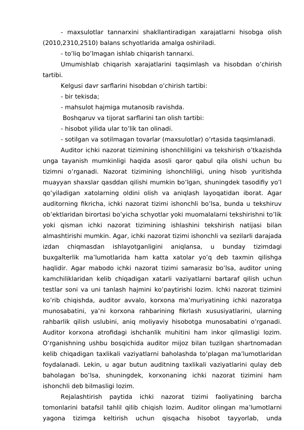 -  maxsulotlar  tannarxini  shakllantiradigan  xarajatlarni  hisobga  olish
(2010,2310,2510) balans schyotlarida amalga oshiriladi.
- to’liq bo’lmagan ishlab chiqarish tannarxi.
 
Umumishlab  chiqarish  xarajatlarini  taqsimlash  va  hisobdan  o’chirish
tartibi.
Kelgusi davr sarflarini hisobdan o’chirish tartibi:
- bir tekisda;
- mahsulot hajmiga mutanosib ravishda.
 Boshqaruv va tijorat sarflarini tan olish tartibi:
- hisobot yilida ular to’lik tan olinadi.
- sotilgan va sotilmagan tovarlar (maxsulotlar) o’rtasida taqsimlanadi. 
Auditor ichki nazorat tizimining ishonchliligini va tekshirish o’tkazishda
unga  tayanish  mumkinligi  haqida  asosli  qaror  qabul  qila  olishi  uchun  bu
tizimni  o’rganadi.  Nazorat  tizimining  ishonchliligi,  uning  hisob  yuritishda
muayyan shaxslar qasddan qilishi mumkin bo’lgan, shuningdek tasodifiy yo’l
qo’yiladigan  xatolarning  oldini  olish  va  aniqlash  layoqatidan  iborat.  Agar
auditorning fikricha, ichki nazorat tizimi ishonchli bo’lsa, bunda u tekshiruv
ob’ektlaridan birortasi bo’yicha schyotlar yoki muomalalarni tekshirishni to’lik
yoki  qisman  ichki  nazorat  tizimining  ishlashini  tekshirish  natijasi  bilan
almashtirishi mumkin. Agar, ichki nazorat tizimi ishonchli va sezilarli darajada
izdan  chiqmasdan  ishlayotganligini  aniqlansa,  u  bunday  tizimdagi
buxgalterlik  ma’lumotlarida  ham  katta  xatolar  yo’q  deb  taxmin  qilishga
haqlidir. Agar mabodo ichki nazorat tizimi samarasiz bo’lsa, auditor uning
kamchiliklaridan  kelib chiqadigan xatarli vaziyatlarni bartaraf qilish uchun
testlar soni va uni tanlash hajmini ko’paytirishi lozim. Ichki nazorat tizimini
ko’rib  chiqishda, auditor  avvalo, korxona  ma’muriyatining  ichki  nazoratga
munosabatini,  ya’ni  korxona  rahbarining  fikrlash  xususiyatlarini,  ularning
rahbarlik qilish uslubini, aniq moliyaviy hisobotga munosabatini o’rganadi.
Auditor  korxona  atrofidagi  ishchanlik  muhitini  ham inkor  qilmasligi  lozim.
O’rganishning ushbu bosqichida auditor mijoz bilan tuzilgan shartnomadan
kelib chiqadigan taxlikali vaziyatlarni baholashda to’plagan ma’lumotlaridan
foydalanadi. Lekin, u agar butun auditning taxlikali vaziyatlarini qulay deb
baholagan  bo’lsa,  shuningdek,  korxonaning  ichki  nazorat  tizimini  ham
ishonchli deb bilmasligi lozim. 
Rejalashtirish  paytida  ichki  nazorat  tizimi  faoliyatining  barcha
tomonlarini batafsil tahlil qilib chiqish lozim. Auditor olingan ma’lumotlarni
yagona  tizimga  keltirish  uchun  qisqacha  hisobot  tayyorlab,  unda
