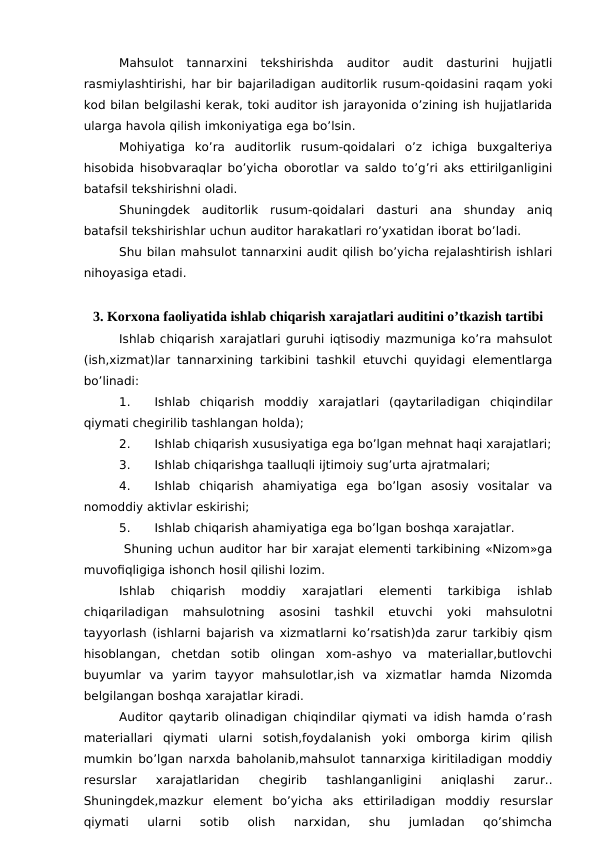 Mahsulot  tannarxini  tekshirishda  auditor  audit  dasturini  hujjatli
rasmiylashtirishi, har bir bajariladigan auditorlik rusum-qoidasini raqam yoki
kod bilan belgilashi kerak, toki auditor ish jarayonida o’zining ish hujjatlarida
ularga havola qilish imkoniyatiga ega bo’lsin.
Mohiyatiga  ko’ra  auditorlik  rusum-qoidalari  o’z  ichiga  buxgalteriya
hisobida hisobvaraqlar bo’yicha oborotlar va saldo to’g’ri aks ettirilganligini
batafsil tekshirishni oladi. 
Shuningdek  auditorlik  rusum-qoidalari  dasturi  ana  shunday  aniq
batafsil tekshirishlar uchun auditor harakatlari ro’yxatidan iborat bo’ladi. 
Shu bilan mahsulot tannarxini audit qilish bo’yicha rejalashtirish ishlari
nihoyasiga etadi. 
3. Korxona faoliyatida ishlab chiqarish xarajatlari auditini o’tkazish tartibi
Ishlab chiqarish xarajatlari guruhi iqtisodiy mazmuniga ko’ra mahsulot
(ish,xizmat)lar tannarxining tarkibini tashkil etuvchi quyidagi elementlarga
bo’linadi:
1.
Ishlab  chiqarish  moddiy  xarajatlari  (qaytariladigan  chiqindilar
qiymati chegirilib tashlangan holda);
2.
Ishlab chiqarish xususiyatiga ega bo’lgan mehnat haqi xarajatlari;
3.
Ishlab chiqarishga taalluqli ijtimoiy sug’urta ajratmalari;
4.
Ishlab  chiqarish  ahamiyatiga  ega  bo’lgan  asosiy  vositalar  va
nomoddiy aktivlar eskirishi;
5.
Ishlab chiqarish ahamiyatiga ega bo’lgan boshqa xarajatlar.
 Shuning uchun auditor har bir xarajat elementi tarkibining «Nizom»ga
muvofiqligiga ishonch hosil qilishi lozim.
Ishlab  chiqarish  moddiy  xarajatlari  elementi  tarkibiga  ishlab
chiqariladigan  mahsulotning  asosini  tashkil  etuvchi  yoki  mahsulotni
tayyorlash (ishlarni bajarish va xizmatlarni ko’rsatish)da zarur tarkibiy qism
hisoblangan,  chetdan  sotib  olingan  xom-ashyo  va  materiallar,butlovchi
buyumlar  va  yarim  tayyor  mahsulotlar,ish  va  xizmatlar  hamda  Nizomda
belgilangan boshqa xarajatlar kiradi.
Auditor qaytarib olinadigan chiqindilar qiymati va idish hamda o’rash
materiallari  qiymati  ularni  sotish,foydalanish  yoki  omborga  kirim  qilish
mumkin bo’lgan narxda baholanib,mahsulot tannarxiga kiritiladigan moddiy
resurslar  xarajatlaridan  chegirib  tashlanganligini  aniqlashi  zarur..
Shuningdek,mazkur  element  bo’yicha  aks  ettiriladigan  moddiy  resurslar
qiymati  ularni  sotib  olish  narxidan,  shu  jumladan  qo’shimcha
