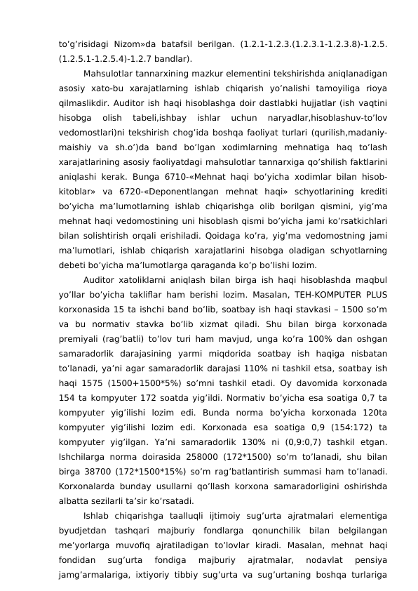 to’g’risidagi  Nizom»da  batafsil  berilgan.  (1.2.1-1.2.3.(1.2.3.1-1.2.3.8)-1.2.5.
(1.2.5.1-1.2.5.4)-1.2.7 bandlar).
Mahsulotlar tannarxining mazkur elementini tekshirishda aniqlanadigan
asosiy  xato-bu  xarajatlarning  ishlab  chiqarish  yo’nalishi  tamoyiliga  rioya
qilmaslikdir. Auditor ish haqi hisoblashga doir dastlabki hujjatlar (ish vaqtini
hisobga  olish  tabeli,ishbay  ishlar  uchun  naryadlar,hisoblashuv-to’lov
vedomostlari)ni tekshirish chog’ida boshqa faoliyat turlari (qurilish,madaniy-
maishiy  va  sh.o’)da  band  bo’lgan  xodimlarning  mehnatiga  haq  to’lash
xarajatlarining asosiy faoliyatdagi mahsulotlar tannarxiga qo’shilish faktlarini
aniqlashi kerak. Bunga 6710-«Mehnat haqi bo’yicha xodimlar bilan hisob-
kitoblar»  va  6720-«Deponentlangan  mehnat  haqi»  schyotlarining  krediti
bo’yicha  ma’lumotlarning  ishlab  chiqarishga  olib  borilgan  qismini,  yig’ma
mehnat haqi vedomostining uni hisoblash qismi bo’yicha jami ko’rsatkichlari
bilan solishtirish orqali erishiladi. Qoidaga ko’ra, yig’ma vedomostning jami
ma’lumotlari,  ishlab  chiqarish  xarajatlarini  hisobga  oladigan  schyotlarning
debeti bo’yicha ma’lumotlarga qaraganda ko’p bo’lishi lozim.
Auditor xatoliklarni aniqlash bilan birga ish haqi hisoblashda maqbul
yo’llar bo’yicha takliflar ham berishi lozim. Masalan, TEH-KOMPUTER PLUS
korxonasida 15 ta ishchi band bo’lib, soatbay ish haqi stavkasi – 1500 so’m
va  bu  normativ  stavka  bo’lib  xizmat  qiladi.  Shu  bilan  birga  korxonada
premiyali (rag’batli) to’lov turi ham mavjud, unga ko’ra 100% dan oshgan
samaradorlik  darajasining  yarmi  miqdorida  soatbay  ish  haqiga  nisbatan
to’lanadi, ya’ni agar samaradorlik darajasi 110% ni tashkil etsa, soatbay ish
haqi 1575 (1500+1500*5%) so’mni tashkil etadi. Oy davomida korxonada
154 ta kompyuter 172 soatda yig’ildi. Normativ bo’yicha esa soatiga 0,7 ta
kompyuter  yig’ilishi  lozim  edi.  Bunda  norma  bo’yicha  korxonada  120ta
kompyuter  yig’ilishi  lozim  edi.  Korxonada  esa  soatiga  0,9  (154:172)  ta
kompyuter  yig’ilgan.  Ya’ni  samaradorlik  130%  ni  (0,9:0,7)  tashkil  etgan.
Ishchilarga  norma doirasida 258000  (172*1500)  so’m to’lanadi, shu bilan
birga 38700 (172*1500*15%) so’m rag’batlantirish summasi ham to’lanadi.
Korxonalarda bunday usullarni qo’llash korxona samaradorligini oshirishda
albatta sezilarli ta’sir ko’rsatadi.
Ishlab  chiqarishga  taalluqli  ijtimoiy  sug’urta  ajratmalari  elementiga
byudjetdan  tashqari  majburiy  fondlarga  qonunchilik  bilan  belgilangan
me’yorlarga  muvofiq  ajratiladigan  to’lovlar  kiradi.  Masalan,  mehnat  haqi
fondidan  sug’urta  fondiga  majburiy  ajratmalar,  nodavlat  pensiya
jamg’armalariga, ixtiyoriy tibbiy sug’urta va sug’urtaning boshqa turlariga
