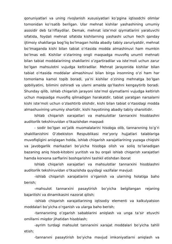 qonuniyatlari  va  uning  rivojlanish  xususiyatlari  ko’pgina  iqtisodchi  olimlar
tomonidan  ko’rsatib  berilgan.  Ular  mehnat  kishilar  yashashining  umumiy
asosidir deb ta’riflaydilar. Demak, mehnat iste’mol qiymatlarini yaratuvchi
sifatida, foydali mehnat sifatida kishilarning yashashi uchun hech qanday
ijtimoiy shakllarga bog’liq bo’lmagan holda abadiy tabiiy zaruriyatdir, mehnat
bo’lmaganda kishi bilan tabiat o’rtasida modda almashinuvi ham mumkin
bo’lmas  edi.  Kishilar  o’zlarining  ongli  maqsadga  muvofiq  unumli  mehnati
bilan tabiat moddalarining shakllarini o’zgartiradilar va iste’moli uchun zarur
bo’lgan  mahsulotni  vujudga  keltiradilar.  Mehnat  jarayonida  kishilar  bilan
tabiat o’rtasida moddalar almashinuvi bilan birga  insonning  o’zi ham har
tomonlama  kamol  topib  boradi,  ya’ni  kishilar  o’zining  mehnatga  bo’lgan
qobiliyatini, bilimini oshiradi va ularni amalda qo’llashni kengaytirib boradi.
Shunday qilib, ishlab chiqarish jarayoni iste’mol qiymatlarni vujudga keltirish
uchun maqsadga muvofiq qilinadigan harakatdir, tabiat yaratgan narsalarni
kishi iste’moli uchun o’zlashtirib olishdir, kishi bilan tabiat o’rtasidagi modda
almashuvining umumiy shartidir, kishi hayotining abadiy tabiiy sharoitidir.
Ishlab  chiqarish  xarajatlari  va  mahsulotlar  tannarxini  hisoblashni
auditorlik tekshiruvidan o’tkazishdan maqsad:
- sodir bo’lgan xo’jalik muomalalarini hisobga olib, tannarxning to’g’ri
shaklllanishini  O’zbekiston  Respublikasi  me’yoriy  hujjatlari  talablariga
muvofiqligini aniqlagan holda, ishlab chiqarish xarajatlarining yuzaga chiqishi
va  javobgarlik  markazlari  bo’yicha  hisobga  olish  va  soliq  to’lanadigan
bazaning aniq hisob-kitobini yuritish va bu orqali ishlab chiqarish xarajatlari
hamda korxona sarflarini boshqarishni tashkil etishdan iborat
Ishlab  chiqarish  xarajatlari  va  mahsulotlar  tannarxini  hisoblashni
auditorlik tekshiruvidan o’tkazishda quyidagi vazifalar mavjud:
-ishlab  chiqarish  xarajatlarini  o’rganish  va  ularning  holatiga  baho
berish;
-mahsulot  tannarxini  pasaytirish  bo’yicha  belgilangan  rejaning
bajarilishi va dinamikasini nazorat qilish;
-ishlab  chiqarish  xarajatlarining  iqtisodiy  elementi  va  kalkulyatsion
moddalari bo’yicha o’rganish va ularga baho berish;
-tannarxning  o’zgarish  sabablarini  aniqlash  va  unga  ta’sir  etuvchi
omillarni miqdor jihatidan hisoblash;
-ayrim turdagi  mahsulot  tannarxini  xarajat moddalari  bo’yicha  tahlil
etish;
-tannarxni  pasaytirish  bo’yicha  mavjud  imkoniyatlarni  aniqlash  va
