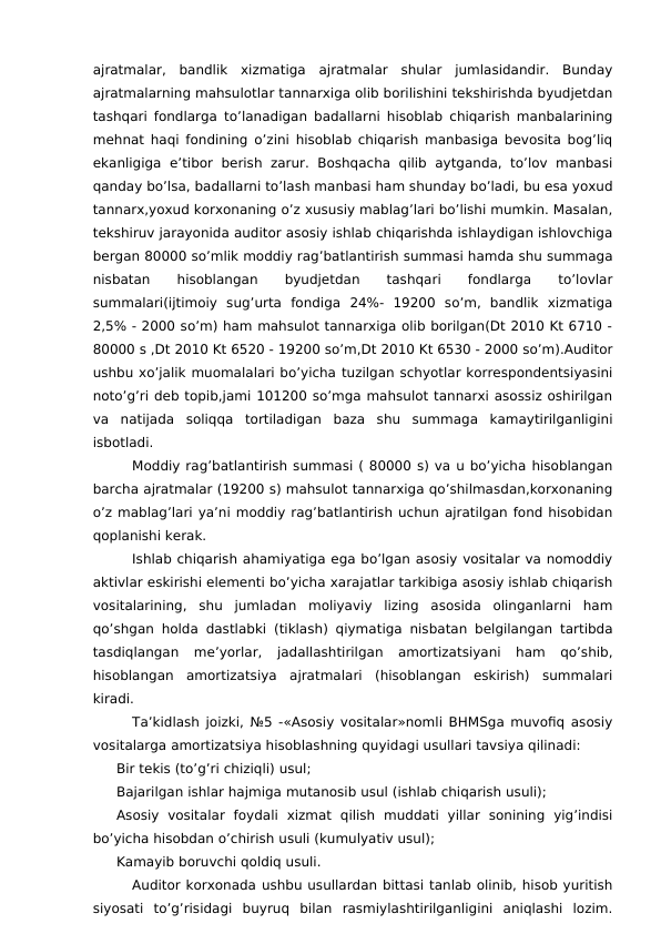 ajratmalar,  bandlik  xizmatiga  ajratmalar  shular  jumlasidandir.  Bunday
ajratmalarning mahsulotlar tannarxiga olib borilishini tekshirishda byudjetdan
tashqari fondlarga to’lanadigan badallarni hisoblab chiqarish manbalarining
mehnat haqi fondining o’zini hisoblab chiqarish manbasiga bevosita bog’liq
ekanligiga  e’tibor  berish zarur.  Boshqacha  qilib  aytganda,  to’lov  manbasi
qanday bo’lsa, badallarni to’lash manbasi ham shunday bo’ladi, bu esa yoxud
tannarx,yoxud korxonaning o’z xususiy mablag’lari bo’lishi mumkin. Masalan,
tekshiruv jarayonida auditor asosiy ishlab chiqarishda ishlaydigan ishlovchiga
bergan 80000 so’mlik moddiy rag’batlantirish summasi hamda shu summaga
nisbatan
 
hisoblangan
 
byudjetdan
 
tashqari
 
fondlarga
 
to’lovlar
summalari(ijtimoiy  sug’urta  fondiga  24%-  19200  so’m,  bandlik  xizmatiga
2,5% - 2000 so’m) ham mahsulot tannarxiga olib borilgan(Dt 2010 Kt 6710 -
80000 s ,Dt 2010 Kt 6520 - 19200 so’m,Dt 2010 Kt 6530 - 2000 so’m).Auditor
ushbu xo’jalik muomalalari bo’yicha tuzilgan schyotlar korrespondentsiyasini
noto’g’ri deb topib,jami 101200 so’mga mahsulot tannarxi asossiz oshirilgan
va  natijada  soliqqa  tortiladigan  baza  shu  summaga  kamaytirilganligini
isbotladi.
Moddiy rag’batlantirish summasi ( 80000 s) va u bo’yicha hisoblangan
barcha ajratmalar (19200 s) mahsulot tannarxiga qo’shilmasdan,korxonaning
o’z mablag’lari ya’ni moddiy rag’batlantirish uchun ajratilgan fond hisobidan
qoplanishi kerak.
Ishlab chiqarish ahamiyatiga ega bo’lgan asosiy vositalar va nomoddiy
aktivlar eskirishi elementi bo’yicha xarajatlar tarkibiga asosiy ishlab chiqarish
vositalarining,  shu  jumladan  moliyaviy  lizing  asosida  olinganlarni  ham
qo’shgan holda dastlabki (tiklash) qiymatiga nisbatan belgilangan tartibda
tasdiqlangan  me’yorlar,  jadallashtirilgan  amortizatsiyani  ham  qo’shib,
hisoblangan  amortizatsiya  ajratmalari  (hisoblangan  eskirish)  summalari
kiradi. 
Ta’kidlash joizki, №5 -«Asosiy vositalar»nomli BHMSga muvofiq asosiy
vositalarga amortizatsiya hisoblashning quyidagi usullari tavsiya qilinadi:
Bir tekis (to’g’ri chiziqli) usul;
Bajarilgan ishlar hajmiga mutanosib usul (ishlab chiqarish usuli);
Asosiy  vositalar  foydali  xizmat  qilish  muddati  yillar  sonining  yig’indisi
bo’yicha hisobdan o’chirish usuli (kumulyativ usul);
Kamayib boruvchi qoldiq usuli.
Auditor korxonada ushbu usullardan bittasi tanlab olinib, hisob yuritish
siyosati  to’g’risidagi  buyruq  bilan  rasmiylashtirilganligini  aniqlashi  lozim.

