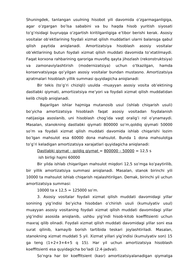 Shuningdek,  tanlangan  usulning  hisobot  yili  davomida  o’zgarmaganligiga,
agar  o’zgargan  bo’lsa  sababini  va  bu  haqda  hisob  yuritish  siyosati
to’g’risidagi buyruqqa o’zgartish kiritilganligiga e’tibor berishi kerak. Asosiy
vositalar ob’ektlarining foydali xizmat qilish muddatlari ularni balansga qabul
qilish  paytida  aniqlanadi.  Amortizatsiya  hisoblash  asosiy  vositalar
ob’ektlarining butun foydali xizmat qilish muddati davomida to’xtatilmaydi.
Faqat korxona rahbarining qaroriga muvofiq qayta jihozlash (rekonstruktsiya)
va  zamonaviylashtirish  (modernizatsiya)  uchun  o’tkazilgan,  hamda
konservatsiyaga qo’yilgan asosiy vositalar bundan mustasno. Amortizatsiya
ajratmalari hisoblash yillik summasi quyidagicha aniqlanadi:
Bir  tekis  (to’g’ri  chiziqli)  usulda  -muayyan  asosiy  vosita  ob’ektining
dastlabki qiymati, amortizatsiya me’yori va foydali xizmat qilish muddatidan
kelib chiqib aniqlanadi.
 Bajarilgan  ishlar  hajmiga  mutanosib  usul  (ishlab  chiqarish  usuli)
bo’yicha  amortizatsiya  hisoblash  faqat  asosiy  vositadan  foydalanish
natijasiga  asoslanib,  uni  hisoblash  chog’ida  vaqt  oralig’i  rol  o’ynamaydi.
Masalan, stanokning dastlabki qiymati 800000  so’m,qoldiq qiymati 50000
so’m  va  foydali  xizmat  qilish  muddati  davomida  ishlab  chiqarishi  lozim
bo’lgan  mahsulot  esa  60000  dona  mahsulot.  Bunda  1  dona  mahsulotga
to’g’ri keladigan amortizatsiya xarajatlari quyidagicha aniqlanadi:
Dastlabki qiymat - qoldiq qiymat = 800000 – 50000 = 12,5 s
 ish birligi hajmi 60000
Bir yilda ishlab chiqarilgan mahsulot miqdori 12,5 so’mga ko’paytirilib,
bir  yillik  amortizatsiya  summasi  aniqlanadi.  Masalan,  stanok  birinchi  yili
10000 ta mahsulot ishlab chiqarish rejalashtirilgan. Demak, birinchi yil uchun
amortizatsiya summasi: 
10000 ta x 12,5 = 125000 so’m.
3.  Asosiy  vositalar  foydali  xizmat  qilish  muddati  davomidagi  yillar
sonining  yig’indisi  bo’yicha  hisobdan  o’chirish  usuli  (kumulyativ  usul)
muayyan asosiy vositaning foydali xizmat qilish muddati davomidagi yillar
yig’indisi  asosida  aniqlanib,  ushbu  yig’indi  hisob-kitob  koeffitsienti  uchun
maxraj qilib olinadi. Foydali xizmat qilish muddati davomidagi yillar soni esa
surat  qilinib,  kamayib  borish  tartibida  teskari  joylashtiriladi.  Masalan,
stanokning xizmat muddati 5 yil. Xizmat yillari yig’indisi (kumulyativ son) 15
ga  teng  (1+2+3+4+5  q  15).  Har  yil  uchun  amortizatsiya  hisoblash
koeffitsienti esa quyidagicha bo’ladi (2.4-jadval).
So’ngra  har  bir  koeffitsient  (kasr)  amortizatsiyalanadigan  qiymatga

