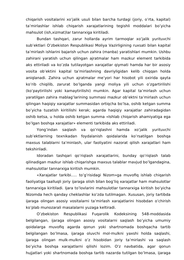 chiqarish vositalarini xo’jalik usuli bilan barcha turdagi (joriy, o’rta, kapital)
ta’mirlashlar  ishlab  chiqarish  xarajatlarining  tegishli  moddalari  bo’yicha
mahsulot (ish,xizmat)lar tannarxiga kiritiladi.
Bundan  tashqari,  zarur  hollarda  ayrim  tarmoqlar  xo’jalik  yurituvchi
sub’ektlari O’zbekiston Respublikasi Moliya Vazirligining ruxsati bilan kapital
ta’mirlash ishlarini bajarish uchun zahira (manba) yaratishlari mumkin. Ushbu
zahirani yaratish uchun qilingan ajratmalar ham mazkur element tarkibida
aks ettiriladi va ko’zda tutilayotgan xarajatlar qiymati hamda har bir asosiy
vosita  ob’ektini  kapital  ta’mirlashning  davriyligidan  kelib  chiqqan  holda
aniqlanadi. Zahira uchun ajratmalar me’yori har hisobot yili oxirida qayta
ko’rib  chiqilib,  zarurat  bo’lganda  yangi  moliya  yili  uchun  o’zgartirilishi
(ko’paytirilishi  yoki  kamaytirilishi)  mumkin.  Agar  kapital  ta’mirlash  uchun
yaratilgan zahira mablag’larining summasi mazkur ob’ektni ta’mirlash uchun
qilingan haqiqiy xarajatlar summasidan ortiqcha bo’lsa, oshib ketgan summa
bo’yicha  tuzatish  kiritilishi  kerak;  agarda  haqiqiy  xarajatlar  zahiradagidan
oshib ketsa, u holda oshib ketgan summa «Ishlab chiqarish ahamiyatiga ega
bo’lgan boshqa xarajatlar» elementi tarkibida aks ettiriladi.
Yong’indan  saqlash  va  qo’riqlashni  hamda  xo’jalik  yurituvchi
sub’ektlarning  texnikadan  foydalanish  qoidalarida  ko’rsatilgan  boshqa
maxsus talablarni ta’minlash, ular faoliyatini nazorat qilish xarajatlari ham
tekshiriladi.
Idoradan  tashqari  qo’riqlash  xarajatlarini,  bunday  qo’riqlash  talab
qilinadigan mazkur ishlab chiqarishga maxsus talablar mavjud bo’lgandagina,
mahsulotlar tannarxiga kiritish mumkin.
«Xarajatlar tarkibi..... to’g’risidagi Nizom»ga muvofiq ishlab chiqarish
faoliyatiga taalluqli joriy ijaraga olish bilan bog’liq xarajatlar ham mahsulotlar
tannarxiga kiritiladi. Ijara to’lovlarini mahsulotlar tannarxiga kiritish bo’yicha
Nizomda hech qanday cheklashlar ko’zda tutilmagan. Xususan, joriy tartibda
ijaraga olingan asosiy vositalarni ta’mirlash xarajatlarini hisobdan o’chirish
ko’plab munozarali masalalarni yuzaga keltiradi.
O’zbekiston  Respublikasi  Fuqarolik  Kodeksining  548-moddasida
belgilangan,  ijaraga  olingan  asosiy  vositalarni  saqlash  bo’yicha  umumiy
qoidalarga  muvofiq  agarda  qonun  yoki  shartnomada  boshqacha  tartib
belgilangan  bo’lmasa,  ijaraga  oluvchi  mol-mulkni  yaxshi  holda  saqlashi,
ijaraga  olingan  mulk-mulkni  o’z  hisobidan  joriy  ta’mirlashi  va  saqlash
bo’yicha  boshqa  xarajatlarni  qilishi  lozim.  O’z  navbatida,  agar  qonun
hujjatlari yoki shartnomada boshqa tartib nazarda tutilgan bo’lmasa, ijaraga
