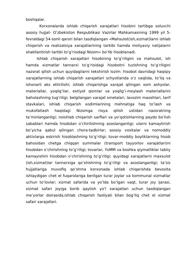boshqalar. 
 Korxonalarda  ishlab  chiqarish  xarajatlari  hisobini  tartibga  soluvchi
asosiy hujjat- O’zbekiston Respublikasi Vazirlar Mahkamasining 1999 yil 5-
fevraldagi 54-sonli qarori bilan tasdiqlangan «Mahsulot(ish,xizmat)larni ishlab
chiqarish va realizatsiya xarajatlarining tarkibi hamda moliyaviy natijalarni
shakllantirish tartibi to’g’risidagi Nizom» bo’lib hisoblanadi. 
Ishlab  chiqarish  xarajatlari  hisobining  to’g’riligini  va  mahsulot,  ish
hamda  xizmatlar  tannarxi  to’g’risidagi  hisobotni  tuzishning  to’g’riligini
nazorat qilish uchun quyidagilarni tekshirish lozim: hisobot davridagi haqiqiy
xarajatlarning ishlab chiqarish xarajatlari schyotlarida o’z vaqtida, to’liq va
ishonarli  aks  ettirilishi;  ishlab  chiqarishga  xarajat  qilingan  xom  ashyolar,
materiallar,  yoqilg’ilar,  extiyot  qismlar  va  yoqilg’i-moylash  materiallarini
baholashning tug’riligi; belgilangan xarajat smetalari, lavozim maoshlari, tarif
stavkalari,  ishlab  chiqarish  xodimlarining  mehnatiga  haq  to’lash  va
mukofatlash  haqidagi  Nizomga  rioya  qilish  ustidan  nazoratning
ta’minlanganligi; noishlab chiqarish sarflari va yo’qotishlarning paydo bo’lish
sabablari hamda hisobdan o’chirilishning asoslanganligi; ularni kamaytirish
bo’yicha  qabul  qilingan  chora-tadbirlar;  asosiy  vositalar  va  nomoddiy
aktivlarga eskirish hisoblashning to’g’riligi; tovar-moddiy boyliklarning hisob
bahosidan  chetga  chiqqan  summalar  (transport  tayyorlov  xarajatlari)ni
hisobdan o’chirishning to’g’riligi; tovarlar, YoMM va boshka qiymatliklar tabiiy
kamayishini hisobdan o’chirishning to’g’riligi; quyidagi xarajatlarni maxsulot
(ish,xizmat)lar  tannarxiga  qo’shishning  to’g’riligi  va  asoslanganligi;  ta’sis
hujjatlariga  muvofiq  qo’shma  korxonada  ishlab  chiqarishda  bevosita
ishlaydigan chet el fuqarolariga berilgan turar joylar va kommunal xizmatlar
uchun  to’lovlar;  xizmat  safarida  va  yo’lda  bo’lgan  vaqt,  turar  joy  ijarasi,
xizmat  safari  joyiga  borib  qaytish  yo’l  xarajatlari  uchun  tasdiqlangan
me’yorlar  doirasida,ishlab  chiqarish  faoliyati  bilan  bog’liq  chet  el  xizmat
safari xarajatlari.

