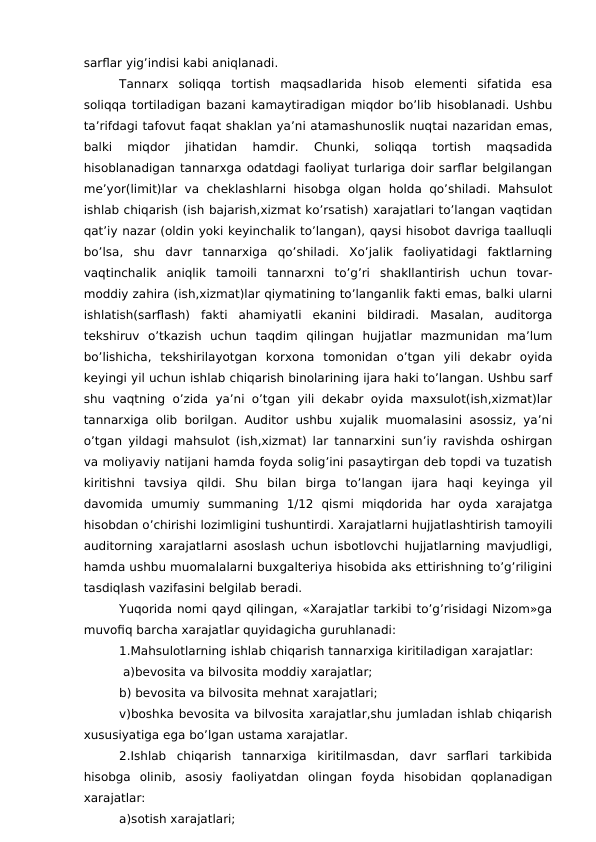 sarflar yig’indisi kabi aniqlanadi.
Tannarx  soliqqa  tortish  maqsadlarida  hisob  elementi  sifatida  esa
soliqqa tortiladigan bazani kamaytiradigan miqdor bo’lib hisoblanadi. Ushbu
ta’rifdagi tafovut faqat shaklan ya’ni atamashunoslik nuqtai nazaridan emas,
balki  miqdor  jihatidan  hamdir.  Chunki,  soliqqa  tortish  maqsadida
hisoblanadigan tannarxga odatdagi faoliyat turlariga doir sarflar belgilangan
me’yor(limit)lar  va  cheklashlarni  hisobga  olgan  holda  qo’shiladi.  Mahsulot
ishlab chiqarish (ish bajarish,xizmat ko’rsatish) xarajatlari to’langan vaqtidan
qat’iy nazar (oldin yoki keyinchalik to’langan), qaysi hisobot davriga taalluqli
bo’lsa,  shu  davr  tannarxiga  qo’shiladi.  Xo’jalik  faoliyatidagi  faktlarning
vaqtinchalik  aniqlik  tamoili  tannarxni  to’g’ri  shakllantirish  uchun  tovar-
moddiy zahira (ish,xizmat)lar qiymatining to’langanlik fakti emas, balki ularni
ishlatish(sarflash)  fakti  ahamiyatli  ekanini  bildiradi.  Masalan,  auditorga
tekshiruv  o’tkazish  uchun  taqdim  qilingan  hujjatlar  mazmunidan  ma’lum
bo’lishicha,  tekshirilayotgan  korxona  tomonidan  o’tgan  yili  dekabr  oyida
keyingi yil uchun ishlab chiqarish binolarining ijara haki to’langan. Ushbu sarf
shu vaqtning o’zida  ya’ni o’tgan yili dekabr oyida maxsulot(ish,xizmat)lar
tannarxiga olib borilgan. Auditor ushbu xujalik muomalasini asossiz, ya’ni
o’tgan yildagi mahsulot (ish,xizmat) lar tannarxini sun’iy ravishda oshirgan
va moliyaviy natijani hamda foyda solig’ini pasaytirgan deb topdi va tuzatish
kiritishni  tavsiya  qildi.  Shu  bilan  birga  to’langan  ijara  haqi  keyinga  yil
davomida  umumiy  summaning  1/12  qismi  miqdorida  har  oyda  xarajatga
hisobdan o’chirishi lozimligini tushuntirdi. Xarajatlarni hujjatlashtirish tamoyili
auditorning xarajatlarni asoslash uchun isbotlovchi hujjatlarning mavjudligi,
hamda ushbu muomalalarni buxgalteriya hisobida aks ettirishning to’g’riligini
tasdiqlash vazifasini belgilab beradi.
Yuqorida nomi qayd qilingan, «Xarajatlar tarkibi to’g’risidagi Nizom»ga
muvofiq barcha xarajatlar quyidagicha guruhlanadi:
1.Mahsulotlarning ishlab chiqarish tannarxiga kiritiladigan xarajatlar:
 a)bevosita va bilvosita moddiy xarajatlar;
b) bevosita va bilvosita mehnat xarajatlari;
v)boshka bevosita va bilvosita xarajatlar,shu jumladan ishlab chiqarish
xususiyatiga ega bo’lgan ustama xarajatlar.
2.Ishlab  chiqarish  tannarxiga  kiritilmasdan,  davr  sarflari  tarkibida
hisobga  olinib,  asosiy  faoliyatdan  olingan  foyda  hisobidan  qoplanadigan
xarajatlar:
a)sotish xarajatlari;
