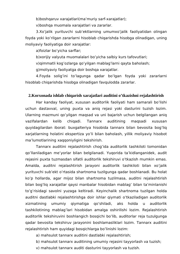 b)boshqaruv xarajatlari(ma’muriy sarf-xarajatlar); 
v)boshqa muomala xarajatlari va zararlar.
3.Xo’jalik  yurituvchi  sub’ektlarning  umumxo’jalik  faoliyatidan olingan
foyda yoki ko’rilgan zararlarni hisoblab chiqarishda hisobga olinadigan, uning
moliyaviy faoliyatiga doir xarajatlar:
a)foizlar bo’yicha sarflar;
b)xorijiy valyuta muomalalari bo’yicha salbiy kurs tafovutlari;
v)qimmatli kog’ozlarga qo’yilgan mablag’larni qayta baholash;
g)moliyaviy faoliyatga doir boshqa xarajatlar.
4.Foyda  solig’ini  to’lagunga  qadar  bo’lgan  foyda  yoki  zararlarni
hisoblab chiqarishda hisobga olinadigan favqulodda zararlar. 
2.Korxonada ishlab chiqarish xarajatlari auditini o’tkazishni rejalashtirish
Har kanday faoliyat, xususan auditorlik faoliyati ham samarali bo’lishi
uchun  dastavval,  uning  puxta  va  aniq  rejasi  yoki  dasturini  tuzish  lozim.
Ularning mazmuni qo’yilgan maqsad va uni bajarish uchun belgilangan aniq
vazifalardan  kelib  chiqadi.  Tannarx  auditining  maqsadi  xususan
quyidagilardan iborat: buxgalteriya hisobida tannarx bilan bevosita bog’liq
xarjatlarning holatini ekspertiza yo’li bilan baholash, yillik moliyaviy hisobot
ma’lumotlarining xaqqoniyligini tekshirish.
Tannarx auditini rejalashtirish chog’ida auditorlik tashkiloti tomonidan
qo’llaniladigan me’yorlar bilan belgilanadi. Yuqorida ta’kidlanganidek, audit
rejasini puxta tuzmasdan sifatli auditorlik tekshiruvi o’tkazish mumkin emas.
Amalda,  auditni  rejalashtirish  jarayoni  auditorlik  tashkiloti  bilan  xo’jalik
yurituvchi sub’ekt o’rtasida shartnoma tuzilgunga qadar boshlanadi. Bu holat
ko’p hollarda, agar mijoz bilan shartnoma tuzilmasa, auditni rejalashtirish
bilan bog’liq xarajatlar qaysi manbalar hisobidan mablag’ bilan ta’minlanishi
to’g’risidagi savolni yuzaga keltiradi. Keyinchalik shartnoma tuzilgan holda
auditni dastlabki rejalashtirishga doir ishlar qiymati o’tkaziladigan auditorlik
xizmatining  umumiy  qiymatiga  qo’shiladi,  aks  holda  u  auditorlik
tashkilotining  mablag’lari  hisobidan amalga oshirilishi  lozim. Rejalashtirish
auditorlik tekshiruvini boshlangich bosqichi bo’lib, auditorlar reja tuzulgunga
qadar bevosita tekshiruv jarayonini boshlamasliklari lozim. Tannarx auditini
rejalashtirish ham quyidagi bosqichlarga bo’linishi lozim: 
a) mahsulot tannarx auditini dastlabki rejalashtirish;
b) mahsulot tannarx auditining umumiy rejasini tayyorlash va tuzish;
v) mahsulot tannarx auditi dasturini tayyorlash va tuzish. 
