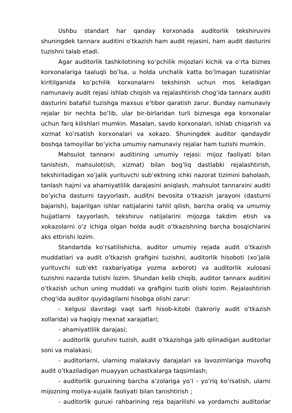 Ushbu  standart  har  qanday  korxonada  auditorlik  tekshiruvini
shuningdek tannarx auditini o’tkazish ham audit rejasini, ham audit dasturini
tuzishni talab etadi. 
Agar auditorlik tashkilotining ko’pchilik mijozlari kichik va o’rta biznes
korxonalariga taaluqli bo’lsa, u holda unchalik katta bo’lmagan tuzatishlar
kiritilganida  ko’pchilik  korxonalarni  tekshirish  uchun  mos  keladigan
namunaviy audit rejasi ishlab chiqish va rejalashtirish chog’ida tannarx auditi
dasturini batafsil tuzishga maxsus e’tibor qaratish zarur. Bunday namunaviy
rejalar  bir  nechta  bo’lib,  ular  bir-birlaridan  turli  biznesga  ega  korxonalar
uchun farq kilishlari mumkin. Masalan, savdo korxonalari, ishlab chiqarish va
xizmat  ko’rsatish  korxonalari  va  xokazo.  Shuningdek  auditor  qandaydir
boshqa tamoyillar bo’yicha umumiy namunaviy rejalar ham tuzishi mumkin. 
Mahsulot  tannarxi  auditining  umumiy  rejasi:  mijoz  faoliyati  bilan
tanishish,  mahsulot(ish,  xizmat)  bilan  bog’liq  dastlabki  rejalashtirish,
tekshiriladigan xo’jalik yurituvchi sub’ektning ichki nazorat tizimini baholash,
tanlash hajmi va ahamiyatlilik darajasini aniqlash, mahsulot tannarxini auditi
bo’yicha  dasturni  tayyorlash,  auditni  bevosita  o’tkazish  jarayoni  (dasturni
bajarish), bajarilgan ishlar natijalarini tahlil qilish, barcha oraliq va umumiy
hujjatlarni  tayyorlash,  tekshiruv  natijalarini  mijozga  takdim  etish  va
xokazolarni o’z ichiga olgan holda audit o’tkazishning barcha bosqichlarini
aks ettirishi lozim. 
Standartda  ko’rsatilishicha,  auditor  umumiy  rejada  audit  o’tkazish
muddatlari va audit o’tkazish grafigini tuzishni, auditorlik hisoboti (xo’jalik
yurituvchi  sub’ekt  raxbariyatiga  yozma  axborot)  va  auditorlik  xulosasi
tuzishni nazarda tutishi lozim. Shundan kelib chiqib, auditor tannarx auditini
o’tkazish uchun uning muddati va grafigini tuzib olishi lozim. Rejalashtirish
chog’ida auditor quyidagilarni hisobga olishi zarur: 
-  kelgusi  davrdagi  vaqt  sarfi  hisob-kitobi  (takroriy  audit  o’tkazish
xollarida) va haqiqiy mexnat xarajatlari;
- ahamiyatlilik darajasi;
- auditorlik guruhini tuzish, audit o’tkazishga jalb qilinadigan auditorlar
soni va malakasi;
- auditorlarni, ularning malakaviy darajalari va lavozimlariga muvofiq
audit o’tkaziladigan muayyan uchastkalarga taqsimlash;
- auditorlik guruxining barcha a’zolariga yo’l - yo’riq ko’rsatish, ularni
mijozning moliya-xujalik faoliyati bilan tanishtirish ;
- auditorlik guruxi rahbarining reja bajarilishi va yordamchi auditorlar
