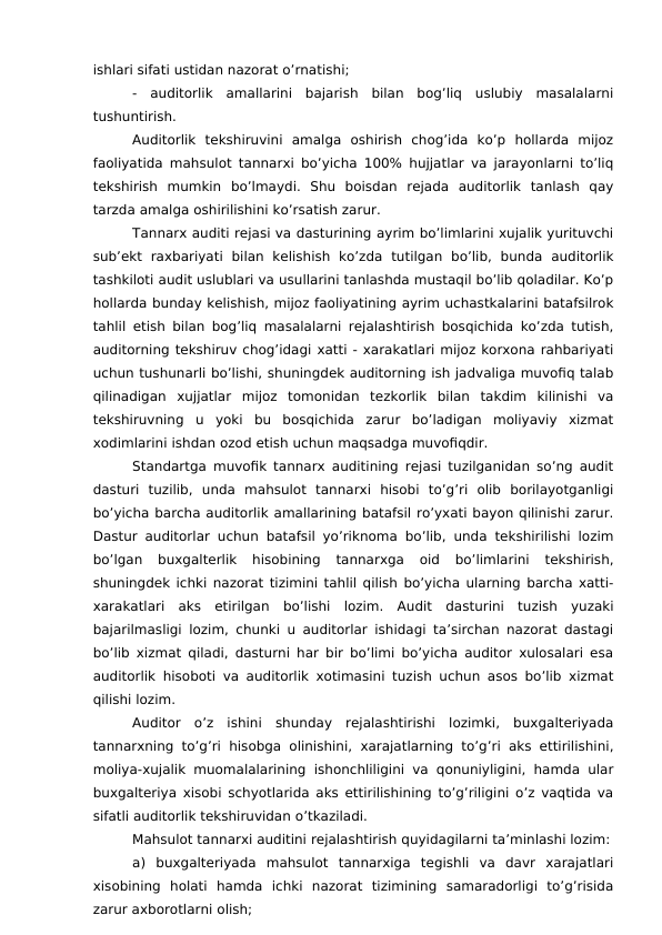 ishlari sifati ustidan nazorat o’rnatishi;
-  auditorlik  amallarini  bajarish  bilan  bog’liq  uslubiy  masalalarni
tushuntirish. 
Auditorlik  tekshiruvini  amalga  oshirish  chog’ida  ko’p  hollarda  mijoz
faoliyatida mahsulot tannarxi bo’yicha 100% hujjatlar va jarayonlarni to’liq
tekshirish  mumkin  bo’lmaydi.  Shu  boisdan  rejada  auditorlik  tanlash  qay
tarzda amalga oshirilishini ko’rsatish zarur. 
Tannarx auditi rejasi va dasturining ayrim bo’limlarini xujalik yurituvchi
sub’ekt  raxbariyati  bilan  kelishish  ko’zda  tutilgan  bo’lib,  bunda  auditorlik
tashkiloti audit uslublari va usullarini tanlashda mustaqil bo’lib qoladilar. Ko’p
hollarda bunday kelishish, mijoz faoliyatining ayrim uchastkalarini batafsilrok
tahlil etish bilan bog’liq masalalarni rejalashtirish bosqichida ko’zda tutish,
auditorning tekshiruv chog’idagi xatti - xarakatlari mijoz korxona rahbariyati
uchun tushunarli bo’lishi, shuningdek auditorning ish jadvaliga muvofiq talab
qilinadigan  xujjatlar  mijoz  tomonidan  tezkorlik  bilan  takdim  kilinishi  va
tekshiruvning  u  yoki  bu  bosqichida  zarur  bo’ladigan  moliyaviy  xizmat
xodimlarini ishdan ozod etish uchun maqsadga muvofiqdir. 
Standartga muvofik tannarx auditining rejasi tuzilganidan so’ng audit
dasturi  tuzilib,  unda  mahsulot  tannarxi  hisobi  to’g’ri  olib  borilayotganligi
bo’yicha barcha auditorlik amallarining batafsil ro’yxati bayon qilinishi zarur.
Dastur auditorlar uchun batafsil yo’riknoma bo’lib, unda tekshirilishi lozim
bo’lgan  buxgalterlik  hisobining  tannarxga  oid  bo’limlarini  tekshirish,
shuningdek ichki nazorat tizimini tahlil qilish bo’yicha ularning barcha xatti-
xarakatlari  aks  etirilgan  bo’lishi  lozim.  Audit  dasturini  tuzish  yuzaki
bajarilmasligi lozim, chunki u auditorlar ishidagi ta’sirchan nazorat dastagi
bo’lib xizmat qiladi, dasturni har bir bo’limi bo’yicha auditor xulosalari esa
auditorlik hisoboti va auditorlik xotimasini tuzish uchun asos bo’lib xizmat
qilishi lozim. 
Auditor  o’z  ishini  shunday  rejalashtirishi  lozimki,  buxgalteriyada
tannarxning to’g’ri hisobga olinishini, xarajatlarning to’g’ri aks ettirilishini,
moliya-xujalik muomalalarining ishonchliligini va qonuniyligini, hamda ular
buxgalteriya xisobi schyotlarida aks ettirilishining to’g’riligini o’z vaqtida va
sifatli auditorlik tekshiruvidan o’tkaziladi.
Mahsulot tannarxi auditini rejalashtirish quyidagilarni ta’minlashi lozim:
a)  buxgalteriyada  mahsulot  tannarxiga  tegishli  va  davr  xarajatlari
xisobining  holati  hamda  ichki  nazorat  tizimining  samaradorligi  to’g’risida
zarur axborotlarni olish;
