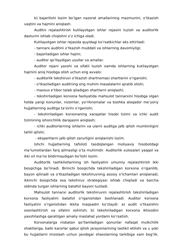 b) bajarilishi lozim bo’lgan nazorat amallarining mazmunini, o’tkazish
vaqtini va hajmini aniqlash.
Auditni  rejalashtirish  kutilayotgan  ishlar  rejasini  tuzish  va  auditorlik
dasturini ishlab chiqishni o’z ichiga oladi.
Kutilayotgan ishlar rejasida quyidagi ko’rsatkichlar aks ettiriladi:
- tannarx auditini o’tkazish muddati va ishlarning davomiyligi;
- bajariladigan ishlar hajmi;
- auditor qo’llaydigan usullar va amallar.
Auditor  rejani  yaxshi va  sifatli  tuzish xamda  ishlarning  kutilayotgan
hajmini aniq hisobga olish uchun eng avvalo:
- auditorlik tekshiruvi o’tkazish shartnomasi shartlarini o’rganishi;
- o’tkaziladigan auditning eng muhim masalalarini ajratib olishi;
- maxsus e’tibor talab qiladigan shartlarni aniqlashi;
- tekshiriladigan korxona faoliyatida mahsulot tannarxini hisobga olgan
holda yangi konunlar, nizomlar, yo’riknomalar va boshka aloqador me’yoriy
hujjatlarning auditga ta’sirini o’rganishi;
-  tekshiriladigan  korxonaning  xarajatlar  hisobi  tizimi  va  ichki  audit
tizimining ishonchlilik darajasini aniqlash;
- ichki auditorlarning ishlarini va ularni auditga jalb qilish mumkinligini
tahlil qilishi;
 - ekspertlarni jalb qilish zarurligini aniqlanishi lozim.
Ishchi  hujjatlarning  tafsiloti  tasdiqlangan  moliyaviy  hisobotdagi
ma’lumotlardan farq qilmasligi o’ta muhimdir. Auditorlik xulosalari yaqqol va
ikki xil ma’no bildirmaydigan bo’lishi lozim.
Auditorlik  tashkilotlarining  ish  faoliyatini  umumiy  rejalashtirish  ikki
bosqichga  bo’linadi.  Birinchi  bosqichda  tekshiriladigan  korxona  o’rganilib,
bayon qilinadi va o’tkaziladigan tekshiruvning asosiy o’lchamlari aniqlanadi,
ikkinchi  bosqichda  esa  tekshiruv  strategiyasi  ishlab  chiqiladi  va  barcha
oldinda turgan ishlarning batafsil bayoni tuziladi. 
Mahsulot tannarxi auditorlik  tekshiruvini rejalashtirish tekshiriladigan
korxona  faoliyatini  batafsil  o’rganishdan  boshlanadi.  Auditor  korxona
faoliyatini  o’rganishdan  ikkita  maqsadni  ko’zlaydi:  a)  audit  o’tkazishni
osonlashtirish  va  sifatini  oshirish;  b)  tekshiriladigan  korxona  iktisodini
yaxshilashga qaratilgan amaliy maslahat yordami ko’rsatish.
Korxonalarga  nisbatan  qo’llaniladigan  qonunlar  nafaqat  mulkchilik
shakllariga, balki karorlar qabul qilish jarayonlarining tashkil etilishi va u yoki
bu hujjatlarni imzolash uchun javobgar shaxslarning tarkibiga xam bog’lik.
