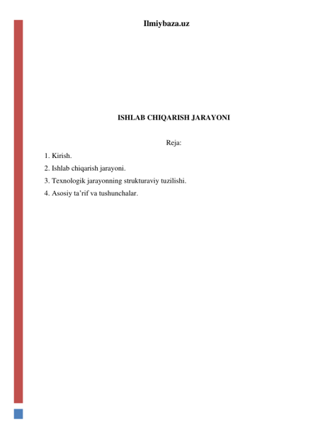 Ilmiybaza.uz 
 
 
 
 
 
ISHLAB CHIQARISH JARAYONI 
 
Reja: 
1. Kirish. 
2. Ishlab chiqarish jarayoni. 
3. Texnologik jarayonning strukturaviy tuzilishi. 
4. Asosiy ta’rif va tushunchalar.  
 
 
 
 
 
 
 
 
 
 
 
 
 
 
 
 
