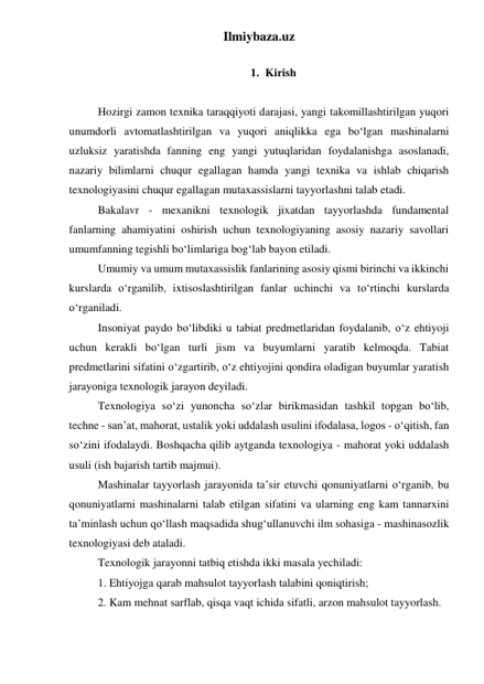 Ilmiybaza.uz 
 
1. Kirish 
 
Hozirgi zamon texnika taraqqiyoti darajasi, yangi takomillashtirilgan yuqori 
unumdorli avtomatlashtirilgan va yuqori aniqlikka ega bo‘lgan mashinalarni 
uzluksiz yaratishda fanning eng yangi yutuqlaridan foydalanishga asoslanadi, 
nazariy bilimlarni chuqur egallagan hamda yangi texnika va ishlab chiqarish 
texnologiyasini chuqur egallagan mutaxassislarni tayyorlashni talab etadi. 
Bakalavr - mexanikni texnologik jixatdan tayyorlashda fundamental 
fanlarning ahamiyatini oshirish uchun texnologiyaning asosiy nazariy savollari 
umumfanning tegishli bo‘limlariga bog‘lab bayon etiladi. 
Umumiy va umum mutaxassislik fanlarining asosiy qismi birinchi va ikkinchi 
kurslarda o‘rganilib, ixtisoslashtirilgan fanlar uchinchi va to‘rtinchi kurslarda 
o‘rganiladi. 
Insoniyat paydo bo‘libdiki u tabiat predmetlaridan foydalanib, o‘z ehtiyoji 
uchun kerakli bo‘lgan turli jism va buyumlarni yaratib kelmoqda. Tabiat 
predmetlarini sifatini o‘zgartirib, o‘z ehtiyojini qondira oladigan buyumlar yaratish 
jarayoniga texnologik jarayon deyiladi.  
Texnologiya so‘zi yunoncha so‘zlar birikmasidan tashkil topgan bo‘lib, 
techne - san’at, mahorat, ustalik yoki uddalash usulini ifodalasa, logos - o‘qitish, fan 
so‘zini ifodalaydi. Boshqacha qilib aytganda texnologiya - mahorat yoki uddalash 
usuli (ish bajarish tartib majmui).  
Mashinalar tayyorlash jarayonida ta’sir etuvchi qonuniyatlarni o‘rganib, bu 
qonuniyatlarni mashinalarni talab etilgan sifatini va ularning eng kam tannarxini 
ta’minlash uchun qo‘llash maqsadida shug‘ullanuvchi ilm sohasiga - mashinasozlik 
texnologiyasi deb ataladi. 
Texnologik jarayonni tatbiq etishda ikki masala yechiladi: 
1. Ehtiyojga qarab mahsulot tayyorlash talabini qoniqtirish;  
2. Kam mehnat sarflab, qisqa vaqt ichida sifatli, arzon mahsulot tayyorlash. 
