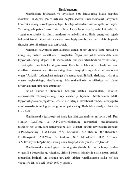 Ilmiybaza.uz 
Mashinalarni loyihalash va tayyorlash bitta jarayonning ikkita etapidan 
iboratdir. Bu etaplar o‘zaro uzluksiz bog‘lanishdadir. Endi loyihalash jarayonini 
konstruksiyaning texnologiyabopligini hisobga olmasdan tasavvur qilib bo‘lmaydi. 
Texnologiyabopgina konstruksia mehnat harajatlarini tejash, aniqlikni oshirish, 
yuqori unumdorlik jixjzlarni, moslama va asboblarni qo‘llash, energiyani tejash 
imkonini beradi. Konstruksia qancha texnologiyabop bo‘lsa, uni ishlab chiqarish 
shuncha takomillashgan va arzon boladi. 
Mashinani tayyorlash etapida asosiy diqqat etibor uning sifatiga beriadi va 
uning eng muhim korsatkichi – aniqlikka. Õtgan yuz yillik ichida detallarni 
tayyorlash aniqligi deyarli 2000 marta oshdi. Bunaqay ortish hech bir mashinaninig 
xizmat qilish tavsifida kuzatilgan emas. Bazi bir ishlab chiqarishlarda bu, yani 
detallarni mikromtr va mikrometrning qismi  aniqligida tayyorlash no‘rma tusini 
olgan. “Aniqlik” tushunchasi  nafaqat o‘lchamga tegishli, balki shakliga, sirtlarning 
o‘zaro joylashishiga, detallarning fizka-mehanikaviy tavsiflariga va ularni 
tayyorlash muhitiga ham tegishlidir. 
Ishlab chiqarish sharoitida berilgan sifatda mashinalarni yaratish, 
mshinasozlik tehnologiasining ilmiy asoalariga tayanadi. Mashinalarni sifatli 
tayyorlash jarayoni (zagatovkalarni tanlash, ularga ishlov berish va detallarni yiġish) 
mashinasozlik texnologiyasining qonuniyatlarini qo‘llash bilan amalga oshirilishi 
kuzatiladi. 
Mashinasozlik texnologiyasi ilmiy fan sifatida shonli yo‘lni bosib o‘tdi. Rus 
olimlari 
I.A.Time, 
va 
A.P.Gavrilenkolarning 
mexnatlari 
mashinasozlik 
texnologiyasi o‘quv fani fundamentiga asos solishdi, qaysiki keyinchalik olimlar: 
A.P.Sokolovskiy, V.M.Kovan, V.S. Korsakov, A.A.Matalin, B.S.Balakshin, 
F.S.Demyunik, A.B.Yhin, A.I.Kashirin, S.P. Mitrofanov, M.P Novikov,  
A.V.Podzey va ko‘p boshqalarning ilmiy tadqiqotlarida yanada rivojlantirildi. 
Mashinasozlik texnologiyasi fanining rivojlanishi bir necha bosqichlardan 
o‘tgan. Bu bosqichlar quyidagilar: birinchi bosqich ishlabchiqarish sanoati tashkil 
topgandan boshlab, uni oyoqqa turg‘azib tubdan yangilangunga qadar bo‘lgan 
vaqtni o‘z ichiga oladi (1929-1933 y. gacha). 
