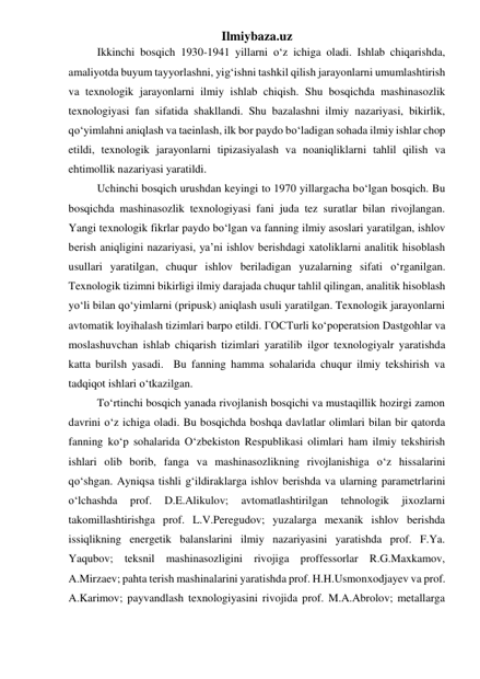 Ilmiybaza.uz 
Ikkinchi bosqich 1930-1941 yillarni o‘z ichiga oladi. Ishlab chiqarishda, 
amaliyotda buyum tayyorlashni, yig‘ishni tashkil qilish jarayonlarni umumlashtirish 
va texnologik jarayonlarni ilmiy ishlab chiqish. Shu bosqichda mashinasozlik 
texnologiyasi fan sifatida shakllandi. Shu bazalashni ilmiy nazariyasi, bikirlik, 
qo‘yimlahni aniqlash va taeinlash, ilk bor paydo bo‘ladigan sohada ilmiy ishlar chop 
etildi, texnologik jarayonlarni tipizasiyalash va noaniqliklarni tahlil qilish va  
ehtimollik nazariyasi yaratildi.  
Uchinchi bosqich urushdan keyingi to 1970 yillargacha bo‘lgan bosqich. Bu 
bosqichda mashinasozlik texnologiyasi fani juda tez suratlar bilan rivojlangan. 
Yangi texnologik fikrlar paydo bo‘lgan va fanning ilmiy asoslari yaratilgan, ishlov 
berish aniqligini nazariyasi, ya’ni ishlov berishdagi xatoliklarni analitik hisoblash 
usullari yaratilgan, chuqur ishlov beriladigan yuzalarning sifati o‘rganilgan. 
Texnologik tizimni bikirligi ilmiy darajada chuqur tahlil qilingan, analitik hisoblash 
yo‘li bilan qo‘yimlarni (pripusk) aniqlash usuli yaratilgan. Texnologik jarayonlarni 
avtomatik loyihalash tizimlari barpo etildi. ГОСТurli ko‘poperatsion Dastgohlar va 
moslashuvchan ishlab chiqarish tizimlari yaratilib ilgor texnologiyalr yaratishda 
katta burilsh yasadi.  Bu fanning hamma sohalarida chuqur ilmiy tekshirish va 
tadqiqot ishlari o‘tkazilgan. 
To‘rtinchi bosqich yanada rivojlanish bosqichi va mustaqillik hozirgi zamon 
davrini o‘z ichiga oladi. Bu bosqichda boshqa davlatlar olimlari bilan bir qatorda 
fanning ko‘p sohalarida O‘zbekiston Respublikasi olimlari ham ilmiy tekshirish 
ishlari olib borib, fanga va mashinasozlikning rivojlanishiga o‘z hissalarini 
qo‘shgan. Ayniqsa tishli g‘ildiraklarga ishlov berishda va ularning parametrlarini 
o‘lchashda 
prof. 
D.E.Alikulov; 
avtomatlashtirilgan 
tehnologik 
jixozlarni 
takomillashtirishga prof. L.V.Peregudov; yuzalarga mexanik ishlov berishda 
issiqlikning energetik balanslarini ilmiy nazariyasini yaratishda prof. F.Ya. 
Yaqubov; teksnil mashinasozligini rivojiga proffessorlar R.G.Maxkamov, 
A.Mirzaev; pahta terish mashinalarini yaratishda prof. H.H.Usmonxodjayev va prof. 
A.Karimov; payvandlash texnologiyasini rivojida prof. M.A.Abrolov; metallarga 
