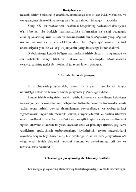 Ilmiybaza.uz 
mehanik ishlov berisning kbernetik muammolariga asos solgan N.M. Mo‘minov va 
boshqalar, mashinasozlik tehnologiyasi faniga salmoqli hissa qo‘shmoqdalar.  
Yangi XX1 asr boshlanishini beshinchi bosqichning boshlanishi deb aytsak 
to‘g‘ri bo‘ladi. Bu boskich mashinasozlikka information va yangi pedagogik 
texnologiyalarining kirib kelishi va mashinasozlik fanini o‘qitishda yangi o‘ġitish 
usullari: nazariy va amaliy elektron darsliklar, o‘quv qo‘llanmalar, virtual 
laboratoriyalar yaratish va   o‘g‘uv jarayonini yangi bosqichga ko‘tarish davri. 
O‘zbekistonga kerakli bo‘lgan mashinalarni ishlab chiqarish aniqlanyapti va 
shu 
sohalarda 
ilmiy 
tekshirish ishlari 
olib borilmoqda. 
Mashinasozlik 
texnologiyasining gurkirab rivojlanish jarayoni davom etmoqda.     
 
2. Ishlab chiqarish jarayoni 
 
Ishlab chiqarish jarayoni deb, xom-ashyo va yarim maxsulotlarni tayyor 
maxsulotga aylantirib beruvchi barcha jarayonlar yig‘indisiga aytiladi. 
Bunga: ishlab chiqarishni tashkil etish, korxona va zavodlarga keltirilgan 
xom-ashyo, yarim maxsulotlarni tashqaridan keltirish, zavod va korxonalar ichida 
sexdan sexga tashish, quyma, shtamplangan, payvandlangan va boshqa turdagi 
zagotovkalarni tayyorlash, mexanik, termik, kimyoviy-termik va boshqa ishlovlar 
berish, detallarni o‘lchamlari va sifatini nazorat qilish, qism (uzel) va mashinalarni 
yig‘ish, sinovdan o‘tkazish, bo‘yash, qaytadan detal va qismlarga ajratish, qog‘oz va 
yashiklarga upakovklash omborxonalarga joylashtirish, tayyor maxsulotlarni 
buyurtma bergan buyurtmachining tashkilotlariga jo‘natish kabi jarayonlarni o‘z 
ichiga oladi. Ishlab chiqarish jarayoni korxona va zavodlarning turli sex va 
uchastkalarida bajariladi. 
 
3. Texnologik jarayonning strukturaviy tuzilishi 
 
Texnologik jarayonning strukturaviy tuzilishi quyidagi sxemada ko‘rsatilgan 
 
