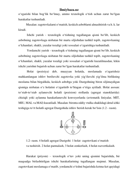 Ilmiybaza.uz 
o‘zgarishi bilan bog‘lik bo‘lmay, ammo texnologik o‘tish uchun zarur bo‘lgan 
harakatlar tushuniladi. 
Masalan: zagotovkalarni o‘rnatish, keskich asboblarni almashtirish va h. k. lar 
kiradi. 
 Ishchi yurish - texnologik o‘tishning tugallangan qismi bo‘lib, keskich 
asbobning zagotovkaga nisbatan bir marta siljishidan tashkil topib, zagotovkaning 
o‘lchamlari, shakli, yuzalar tozaligi yoki xossalari o‘zgarishiga tushuniladi. 
 Yordamchi yurish - texnologik o‘tishning tugallangan qismi bo‘lib, keskich 
asbobning zagotovkaga nisbatan bir marta siljishidan tashkil topib, zagotovkaning 
o‘lchamlari, shakli, yuzalar tozaligi yoki xossalari o‘zgarishi kuzatilmasdan, lekin 
ishchi yurishni bajarish uchun zarur bo‘lgan harakatlar tushuniladi. 
 Holat 
(pozisiya) 
deb, 
muayyan 
holatda, 
moslamada 
o‘zgarishsiz 
mahkamlangan ishlov beriluvchi zagotovka yoki yig‘iluvchi yig‘ilma birlikning 
moslama bilan birgalikda, keskich asbobga yoki Dastgohning biron siljimaydigan 
qismiga nisbatan o‘z holatini o‘zgartirib to‘htagan o‘riiga aytiladi. Holat asosan: 
to‘xtab-to‘xtab aylanuvchi holatli (pozision) stollarda (agregat stanoklarida): 
chiziqli yoki aylanma harakatlanuvchi konveyerlarda (avtomatik liniyalar, MIT, 
MIU, MAL va MAI) kuzatiladi. Masalan: bironta oddiy vtulka shaklidagi detal ichki 
teshigiga to‘rt holatli agregat Dastgohida ishlov berish kerak bo‘lsin (1.2 - rasm). 
 
1.2- rasm. 4 holatli agregat Dastgohi: 1 holat- zagotovkani o‘rnatish 
va tushirish. 2 holat-parmalash, 3 holat-zenkerlash, 4 holat-razvertkalash. 
 
Harakat (priyom) – texnologik o‘tuv yoki uning qismini bajarishda, bir 
maqsadga birlashtirilgan ishchi harakatlarining tugallangan majmui. Masalan, 
zagotovkani moslamaga o‘rnatib, yordamchi o‘tishni bajarishda ketma-ket quyidagi 
